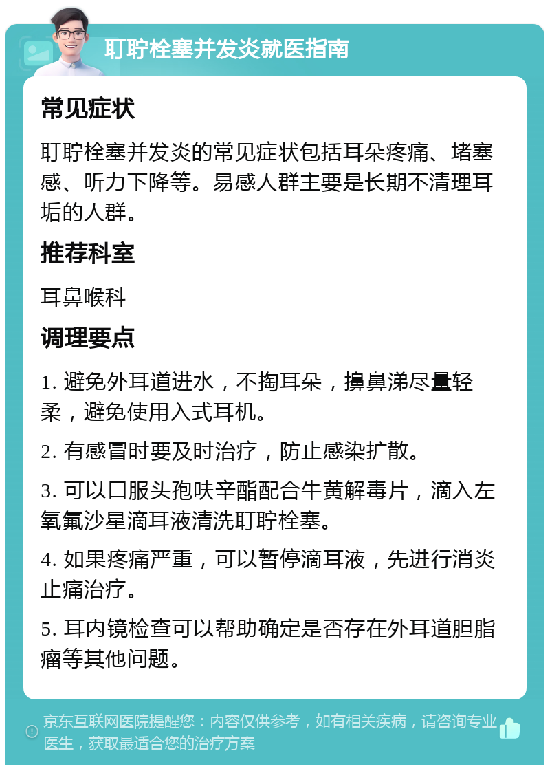 耵聍栓塞并发炎就医指南 常见症状 耵聍栓塞并发炎的常见症状包括耳朵疼痛、堵塞感、听力下降等。易感人群主要是长期不清理耳垢的人群。 推荐科室 耳鼻喉科 调理要点 1. 避免外耳道进水，不掏耳朵，擤鼻涕尽量轻柔，避免使用入式耳机。 2. 有感冒时要及时治疗，防止感染扩散。 3. 可以口服头孢呋辛酯配合牛黄解毒片，滴入左氧氟沙星滴耳液清洗耵聍栓塞。 4. 如果疼痛严重，可以暂停滴耳液，先进行消炎止痛治疗。 5. 耳内镜检查可以帮助确定是否存在外耳道胆脂瘤等其他问题。