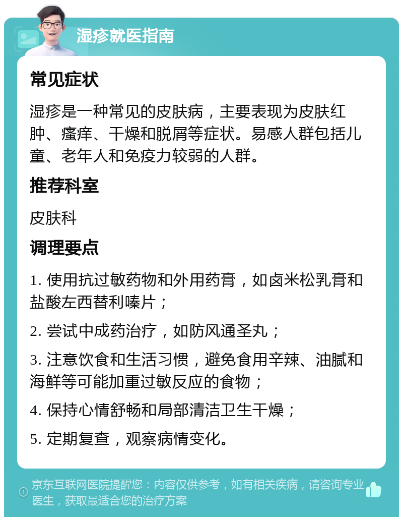 湿疹就医指南 常见症状 湿疹是一种常见的皮肤病，主要表现为皮肤红肿、瘙痒、干燥和脱屑等症状。易感人群包括儿童、老年人和免疫力较弱的人群。 推荐科室 皮肤科 调理要点 1. 使用抗过敏药物和外用药膏，如卤米松乳膏和盐酸左西替利嗪片； 2. 尝试中成药治疗，如防风通圣丸； 3. 注意饮食和生活习惯，避免食用辛辣、油腻和海鲜等可能加重过敏反应的食物； 4. 保持心情舒畅和局部清洁卫生干燥； 5. 定期复查，观察病情变化。