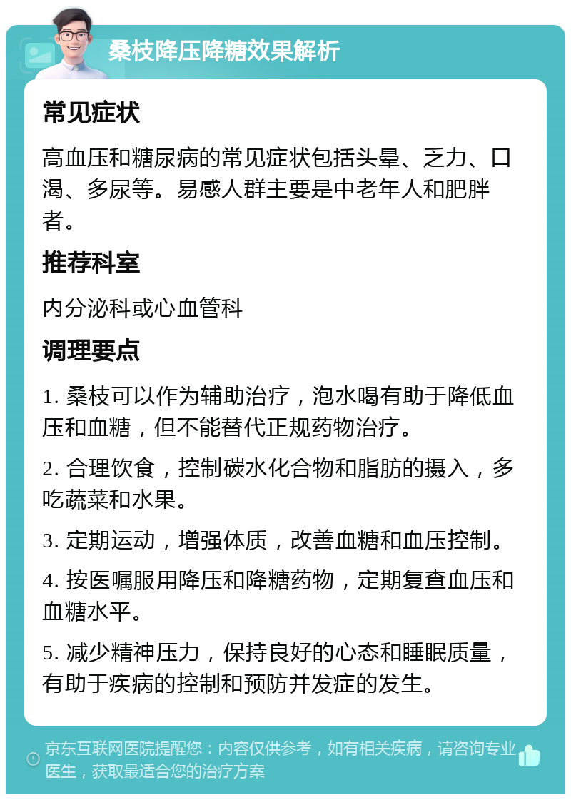 桑枝降压降糖效果解析 常见症状 高血压和糖尿病的常见症状包括头晕、乏力、口渴、多尿等。易感人群主要是中老年人和肥胖者。 推荐科室 内分泌科或心血管科 调理要点 1. 桑枝可以作为辅助治疗，泡水喝有助于降低血压和血糖，但不能替代正规药物治疗。 2. 合理饮食，控制碳水化合物和脂肪的摄入，多吃蔬菜和水果。 3. 定期运动，增强体质，改善血糖和血压控制。 4. 按医嘱服用降压和降糖药物，定期复查血压和血糖水平。 5. 减少精神压力，保持良好的心态和睡眠质量，有助于疾病的控制和预防并发症的发生。