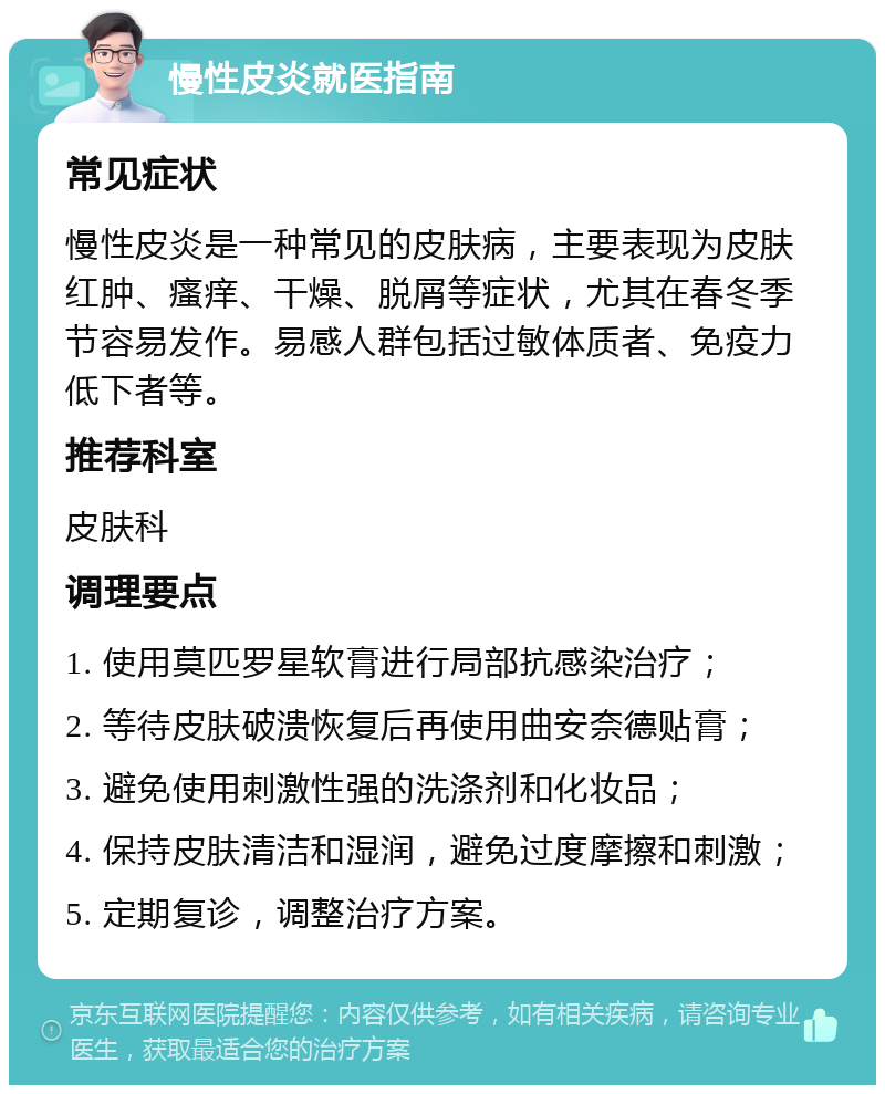 慢性皮炎就医指南 常见症状 慢性皮炎是一种常见的皮肤病，主要表现为皮肤红肿、瘙痒、干燥、脱屑等症状，尤其在春冬季节容易发作。易感人群包括过敏体质者、免疫力低下者等。 推荐科室 皮肤科 调理要点 1. 使用莫匹罗星软膏进行局部抗感染治疗； 2. 等待皮肤破溃恢复后再使用曲安奈德贴膏； 3. 避免使用刺激性强的洗涤剂和化妆品； 4. 保持皮肤清洁和湿润，避免过度摩擦和刺激； 5. 定期复诊，调整治疗方案。