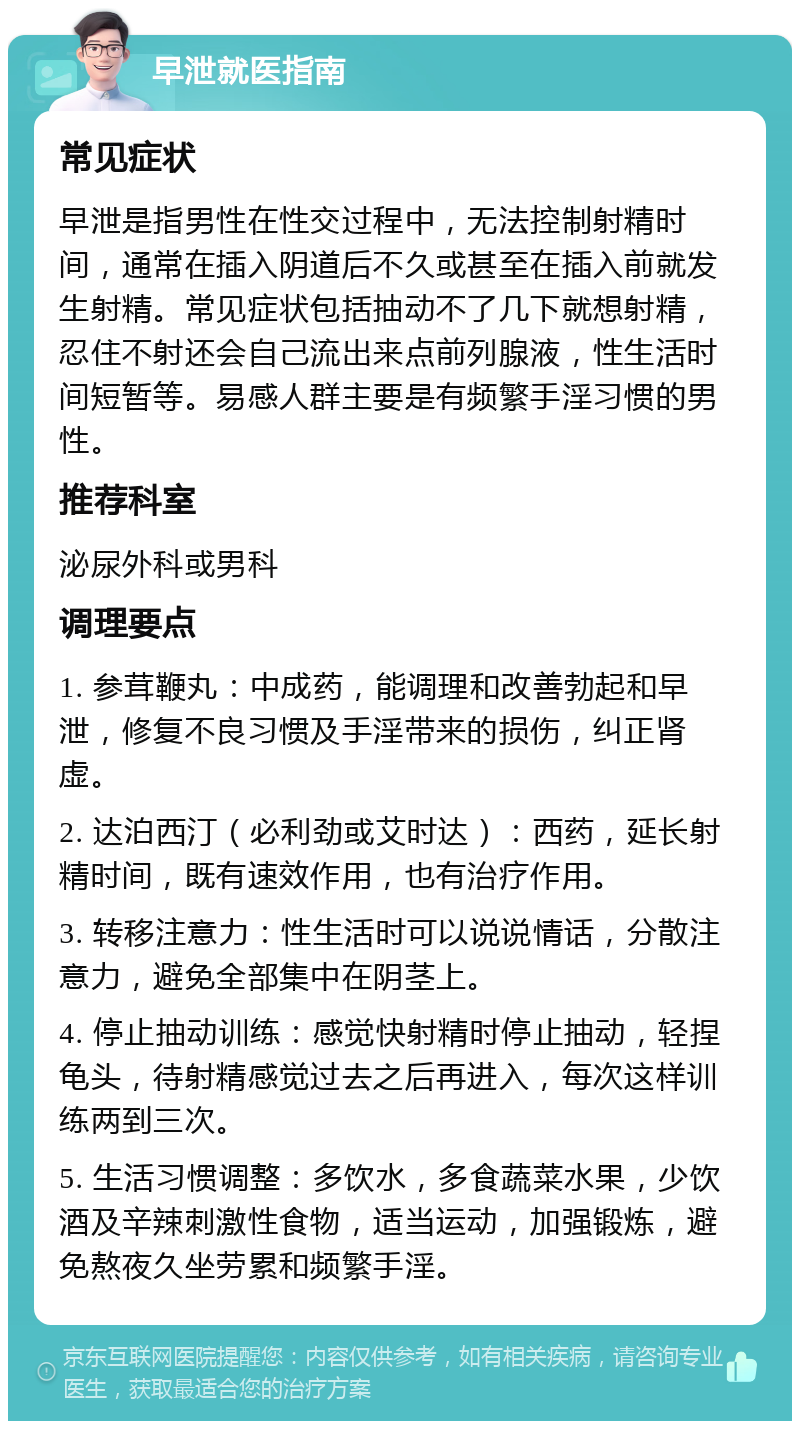 早泄就医指南 常见症状 早泄是指男性在性交过程中，无法控制射精时间，通常在插入阴道后不久或甚至在插入前就发生射精。常见症状包括抽动不了几下就想射精，忍住不射还会自己流出来点前列腺液，性生活时间短暂等。易感人群主要是有频繁手淫习惯的男性。 推荐科室 泌尿外科或男科 调理要点 1. 参茸鞭丸：中成药，能调理和改善勃起和早泄，修复不良习惯及手淫带来的损伤，纠正肾虚。 2. 达泊西汀（必利劲或艾时达）：西药，延长射精时间，既有速效作用，也有治疗作用。 3. 转移注意力：性生活时可以说说情话，分散注意力，避免全部集中在阴茎上。 4. 停止抽动训练：感觉快射精时停止抽动，轻捏龟头，待射精感觉过去之后再进入，每次这样训练两到三次。 5. 生活习惯调整：多饮水，多食蔬菜水果，少饮酒及辛辣刺激性食物，适当运动，加强锻炼，避免熬夜久坐劳累和频繁手淫。