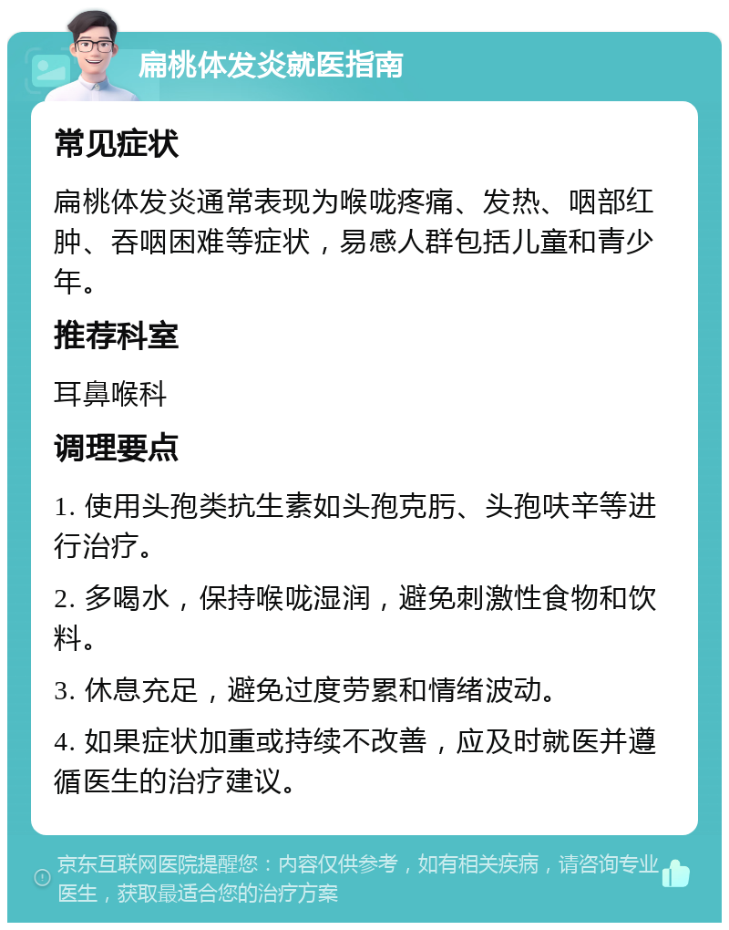 扁桃体发炎就医指南 常见症状 扁桃体发炎通常表现为喉咙疼痛、发热、咽部红肿、吞咽困难等症状，易感人群包括儿童和青少年。 推荐科室 耳鼻喉科 调理要点 1. 使用头孢类抗生素如头孢克肟、头孢呋辛等进行治疗。 2. 多喝水，保持喉咙湿润，避免刺激性食物和饮料。 3. 休息充足，避免过度劳累和情绪波动。 4. 如果症状加重或持续不改善，应及时就医并遵循医生的治疗建议。