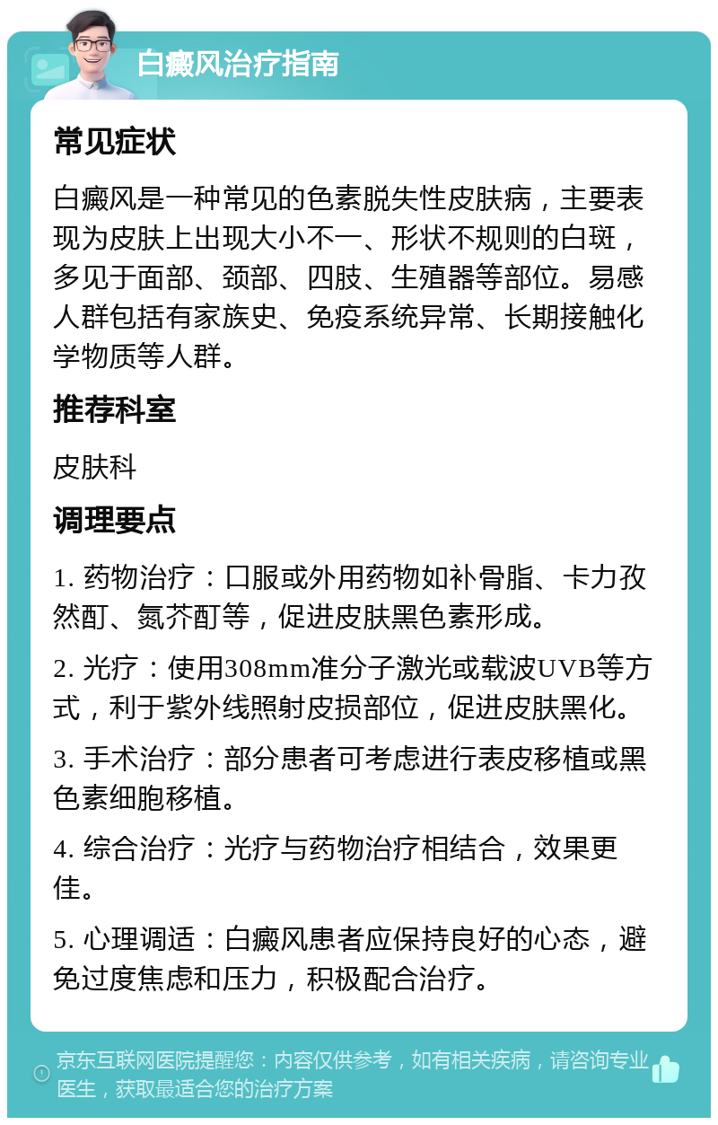 白癜风治疗指南 常见症状 白癜风是一种常见的色素脱失性皮肤病，主要表现为皮肤上出现大小不一、形状不规则的白斑，多见于面部、颈部、四肢、生殖器等部位。易感人群包括有家族史、免疫系统异常、长期接触化学物质等人群。 推荐科室 皮肤科 调理要点 1. 药物治疗：口服或外用药物如补骨脂、卡力孜然酊、氮芥酊等，促进皮肤黑色素形成。 2. 光疗：使用308mm准分子激光或载波UVB等方式，利于紫外线照射皮损部位，促进皮肤黑化。 3. 手术治疗：部分患者可考虑进行表皮移植或黑色素细胞移植。 4. 综合治疗：光疗与药物治疗相结合，效果更佳。 5. 心理调适：白癜风患者应保持良好的心态，避免过度焦虑和压力，积极配合治疗。