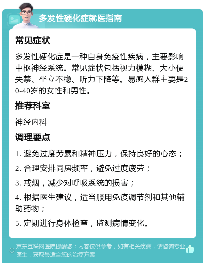 多发性硬化症就医指南 常见症状 多发性硬化症是一种自身免疫性疾病，主要影响中枢神经系统。常见症状包括视力模糊、大小便失禁、坐立不稳、听力下降等。易感人群主要是20-40岁的女性和男性。 推荐科室 神经内科 调理要点 1. 避免过度劳累和精神压力，保持良好的心态； 2. 合理安排同房频率，避免过度疲劳； 3. 戒烟，减少对呼吸系统的损害； 4. 根据医生建议，适当服用免疫调节剂和其他辅助药物； 5. 定期进行身体检查，监测病情变化。