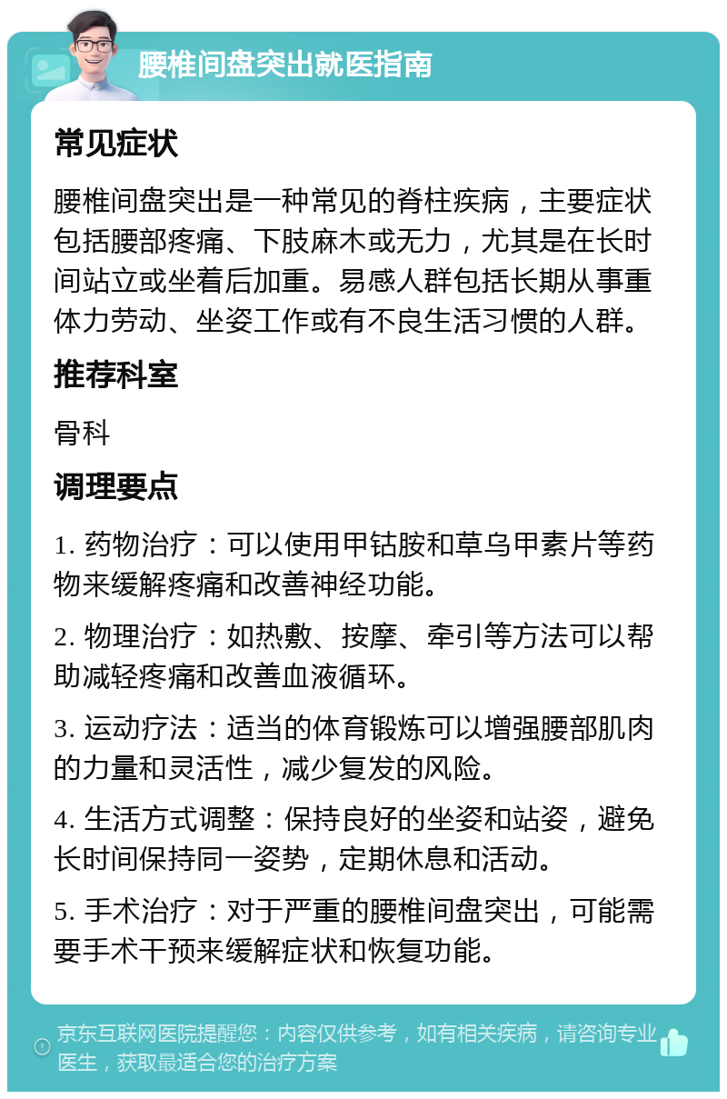 腰椎间盘突出就医指南 常见症状 腰椎间盘突出是一种常见的脊柱疾病，主要症状包括腰部疼痛、下肢麻木或无力，尤其是在长时间站立或坐着后加重。易感人群包括长期从事重体力劳动、坐姿工作或有不良生活习惯的人群。 推荐科室 骨科 调理要点 1. 药物治疗：可以使用甲钴胺和草乌甲素片等药物来缓解疼痛和改善神经功能。 2. 物理治疗：如热敷、按摩、牵引等方法可以帮助减轻疼痛和改善血液循环。 3. 运动疗法：适当的体育锻炼可以增强腰部肌肉的力量和灵活性，减少复发的风险。 4. 生活方式调整：保持良好的坐姿和站姿，避免长时间保持同一姿势，定期休息和活动。 5. 手术治疗：对于严重的腰椎间盘突出，可能需要手术干预来缓解症状和恢复功能。