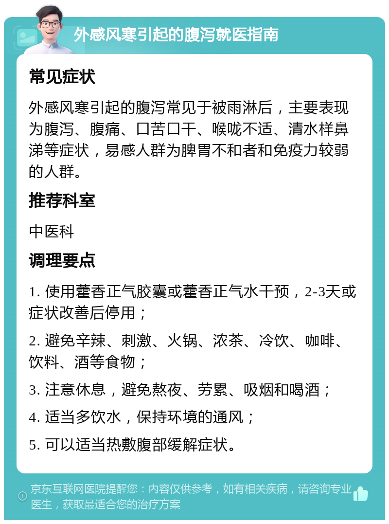 外感风寒引起的腹泻就医指南 常见症状 外感风寒引起的腹泻常见于被雨淋后，主要表现为腹泻、腹痛、口苦口干、喉咙不适、清水样鼻涕等症状，易感人群为脾胃不和者和免疫力较弱的人群。 推荐科室 中医科 调理要点 1. 使用藿香正气胶囊或藿香正气水干预，2-3天或症状改善后停用； 2. 避免辛辣、刺激、火锅、浓茶、冷饮、咖啡、饮料、酒等食物； 3. 注意休息，避免熬夜、劳累、吸烟和喝酒； 4. 适当多饮水，保持环境的通风； 5. 可以适当热敷腹部缓解症状。