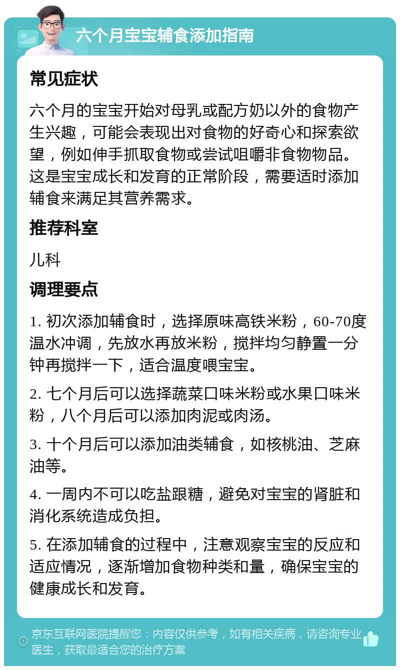 六个月宝宝辅食添加指南 常见症状 六个月的宝宝开始对母乳或配方奶以外的食物产生兴趣，可能会表现出对食物的好奇心和探索欲望，例如伸手抓取食物或尝试咀嚼非食物物品。这是宝宝成长和发育的正常阶段，需要适时添加辅食来满足其营养需求。 推荐科室 儿科 调理要点 1. 初次添加辅食时，选择原味高铁米粉，60-70度温水冲调，先放水再放米粉，搅拌均匀静置一分钟再搅拌一下，适合温度喂宝宝。 2. 七个月后可以选择蔬菜口味米粉或水果口味米粉，八个月后可以添加肉泥或肉汤。 3. 十个月后可以添加油类辅食，如核桃油、芝麻油等。 4. 一周内不可以吃盐跟糖，避免对宝宝的肾脏和消化系统造成负担。 5. 在添加辅食的过程中，注意观察宝宝的反应和适应情况，逐渐增加食物种类和量，确保宝宝的健康成长和发育。