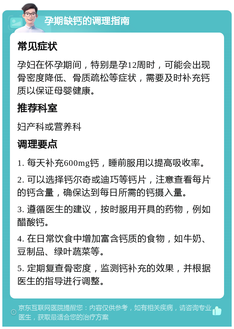 孕期缺钙的调理指南 常见症状 孕妇在怀孕期间，特别是孕12周时，可能会出现骨密度降低、骨质疏松等症状，需要及时补充钙质以保证母婴健康。 推荐科室 妇产科或营养科 调理要点 1. 每天补充600mg钙，睡前服用以提高吸收率。 2. 可以选择钙尔奇或迪巧等钙片，注意查看每片的钙含量，确保达到每日所需的钙摄入量。 3. 遵循医生的建议，按时服用开具的药物，例如醋酸钙。 4. 在日常饮食中增加富含钙质的食物，如牛奶、豆制品、绿叶蔬菜等。 5. 定期复查骨密度，监测钙补充的效果，并根据医生的指导进行调整。