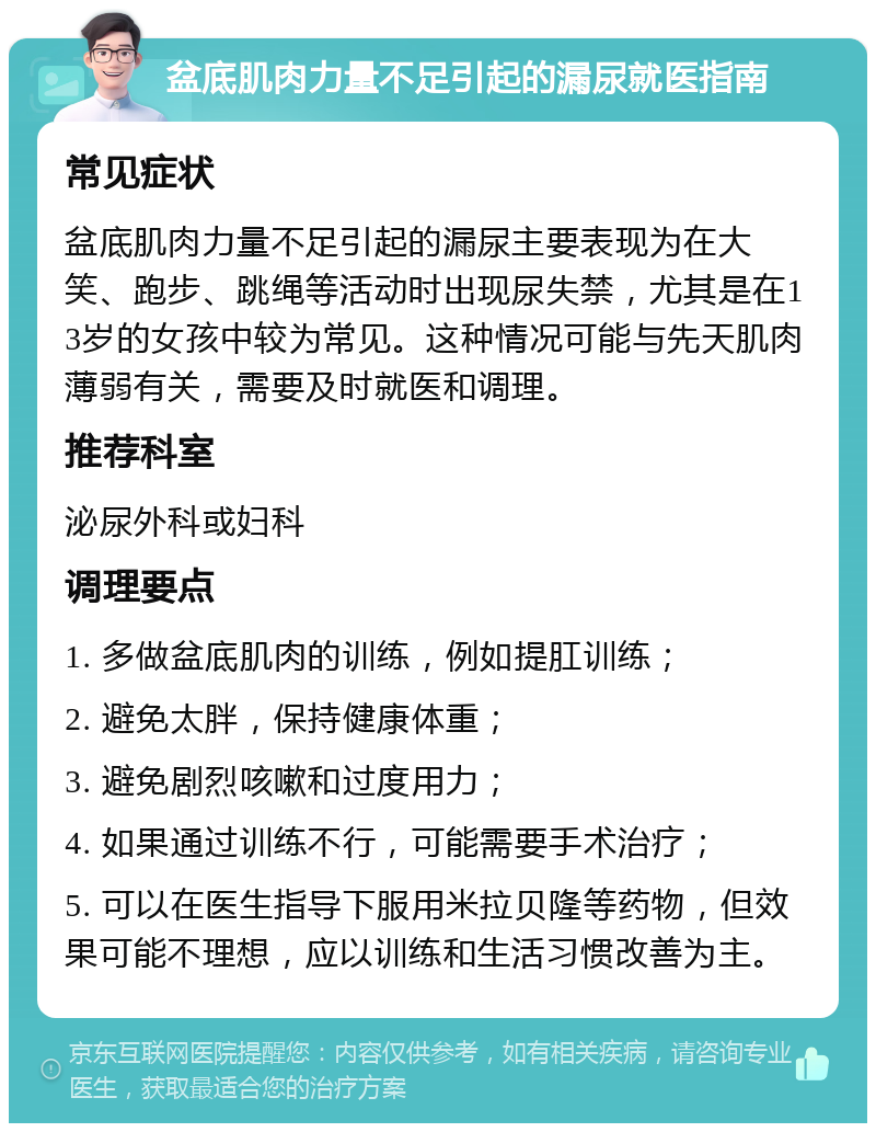 盆底肌肉力量不足引起的漏尿就医指南 常见症状 盆底肌肉力量不足引起的漏尿主要表现为在大笑、跑步、跳绳等活动时出现尿失禁，尤其是在13岁的女孩中较为常见。这种情况可能与先天肌肉薄弱有关，需要及时就医和调理。 推荐科室 泌尿外科或妇科 调理要点 1. 多做盆底肌肉的训练，例如提肛训练； 2. 避免太胖，保持健康体重； 3. 避免剧烈咳嗽和过度用力； 4. 如果通过训练不行，可能需要手术治疗； 5. 可以在医生指导下服用米拉贝隆等药物，但效果可能不理想，应以训练和生活习惯改善为主。