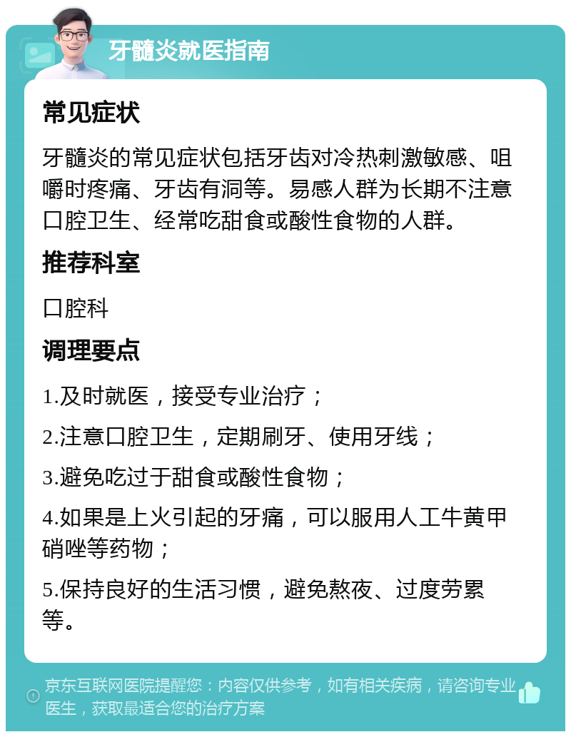 牙髓炎就医指南 常见症状 牙髓炎的常见症状包括牙齿对冷热刺激敏感、咀嚼时疼痛、牙齿有洞等。易感人群为长期不注意口腔卫生、经常吃甜食或酸性食物的人群。 推荐科室 口腔科 调理要点 1.及时就医，接受专业治疗； 2.注意口腔卫生，定期刷牙、使用牙线； 3.避免吃过于甜食或酸性食物； 4.如果是上火引起的牙痛，可以服用人工牛黄甲硝唑等药物； 5.保持良好的生活习惯，避免熬夜、过度劳累等。