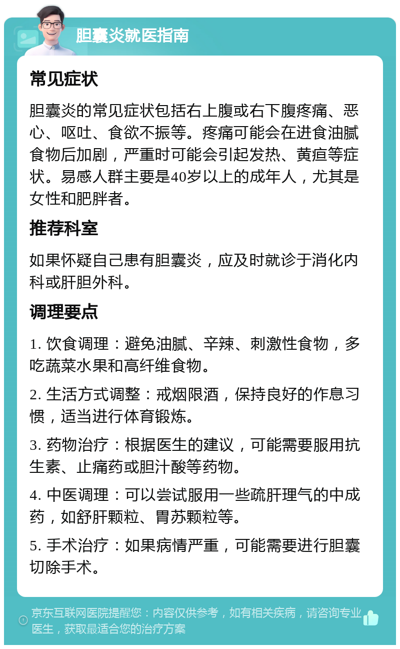 胆囊炎就医指南 常见症状 胆囊炎的常见症状包括右上腹或右下腹疼痛、恶心、呕吐、食欲不振等。疼痛可能会在进食油腻食物后加剧，严重时可能会引起发热、黄疸等症状。易感人群主要是40岁以上的成年人，尤其是女性和肥胖者。 推荐科室 如果怀疑自己患有胆囊炎，应及时就诊于消化内科或肝胆外科。 调理要点 1. 饮食调理：避免油腻、辛辣、刺激性食物，多吃蔬菜水果和高纤维食物。 2. 生活方式调整：戒烟限酒，保持良好的作息习惯，适当进行体育锻炼。 3. 药物治疗：根据医生的建议，可能需要服用抗生素、止痛药或胆汁酸等药物。 4. 中医调理：可以尝试服用一些疏肝理气的中成药，如舒肝颗粒、胃苏颗粒等。 5. 手术治疗：如果病情严重，可能需要进行胆囊切除手术。