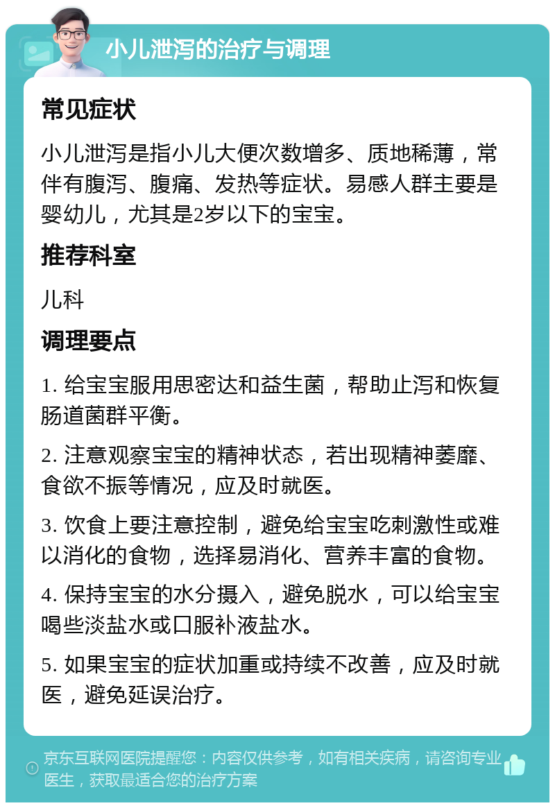 小儿泄泻的治疗与调理 常见症状 小儿泄泻是指小儿大便次数增多、质地稀薄，常伴有腹泻、腹痛、发热等症状。易感人群主要是婴幼儿，尤其是2岁以下的宝宝。 推荐科室 儿科 调理要点 1. 给宝宝服用思密达和益生菌，帮助止泻和恢复肠道菌群平衡。 2. 注意观察宝宝的精神状态，若出现精神萎靡、食欲不振等情况，应及时就医。 3. 饮食上要注意控制，避免给宝宝吃刺激性或难以消化的食物，选择易消化、营养丰富的食物。 4. 保持宝宝的水分摄入，避免脱水，可以给宝宝喝些淡盐水或口服补液盐水。 5. 如果宝宝的症状加重或持续不改善，应及时就医，避免延误治疗。