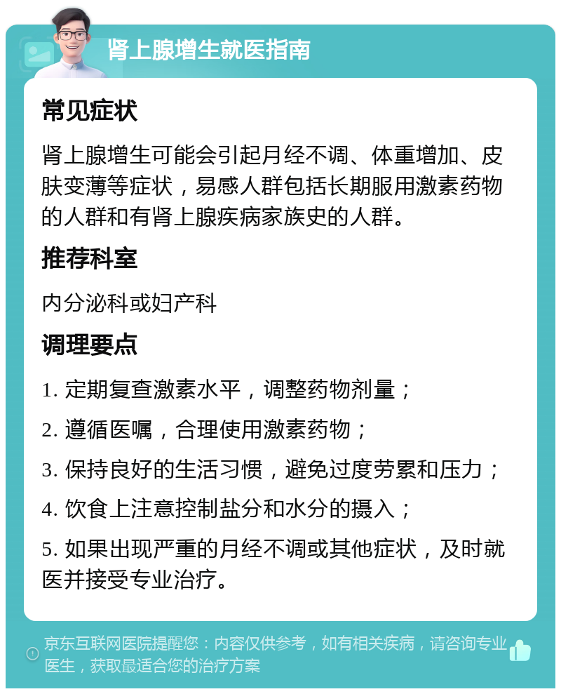 肾上腺增生就医指南 常见症状 肾上腺增生可能会引起月经不调、体重增加、皮肤变薄等症状，易感人群包括长期服用激素药物的人群和有肾上腺疾病家族史的人群。 推荐科室 内分泌科或妇产科 调理要点 1. 定期复查激素水平，调整药物剂量； 2. 遵循医嘱，合理使用激素药物； 3. 保持良好的生活习惯，避免过度劳累和压力； 4. 饮食上注意控制盐分和水分的摄入； 5. 如果出现严重的月经不调或其他症状，及时就医并接受专业治疗。