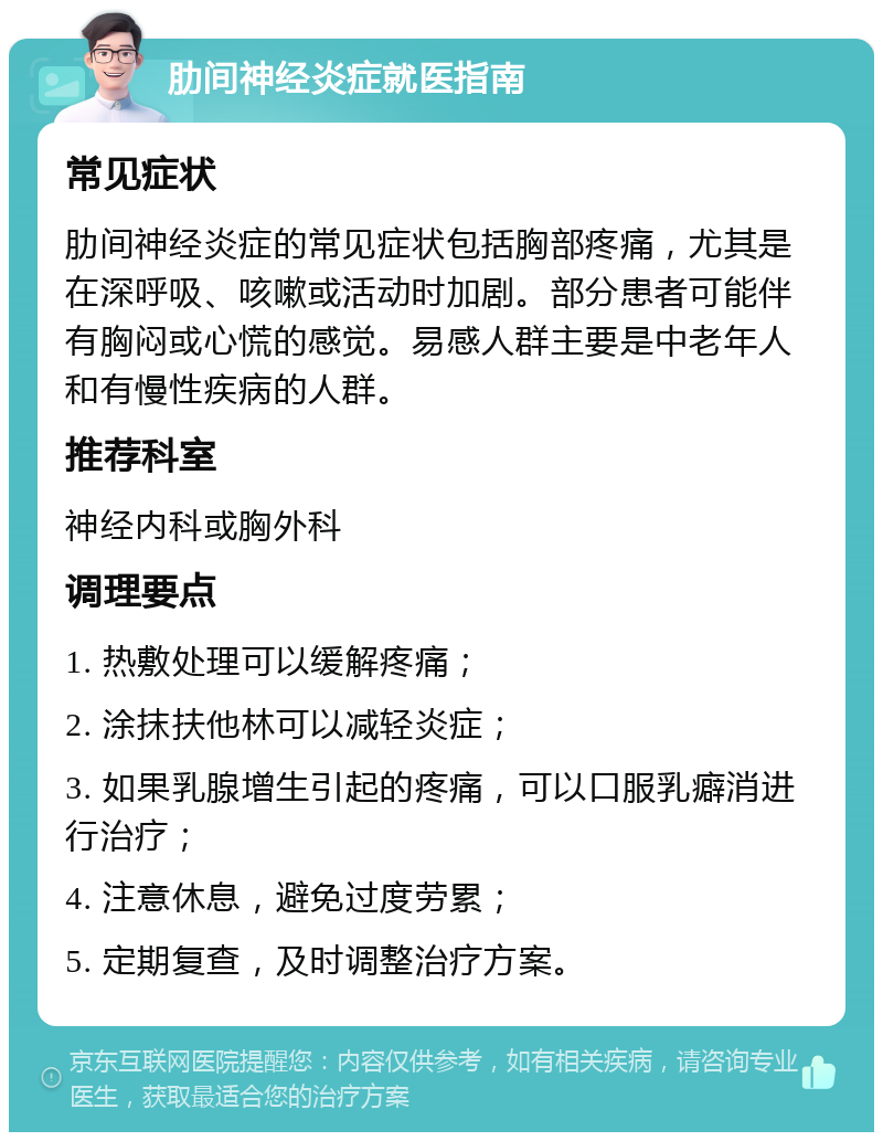 肋间神经炎症就医指南 常见症状 肋间神经炎症的常见症状包括胸部疼痛，尤其是在深呼吸、咳嗽或活动时加剧。部分患者可能伴有胸闷或心慌的感觉。易感人群主要是中老年人和有慢性疾病的人群。 推荐科室 神经内科或胸外科 调理要点 1. 热敷处理可以缓解疼痛； 2. 涂抹扶他林可以减轻炎症； 3. 如果乳腺增生引起的疼痛，可以口服乳癖消进行治疗； 4. 注意休息，避免过度劳累； 5. 定期复查，及时调整治疗方案。