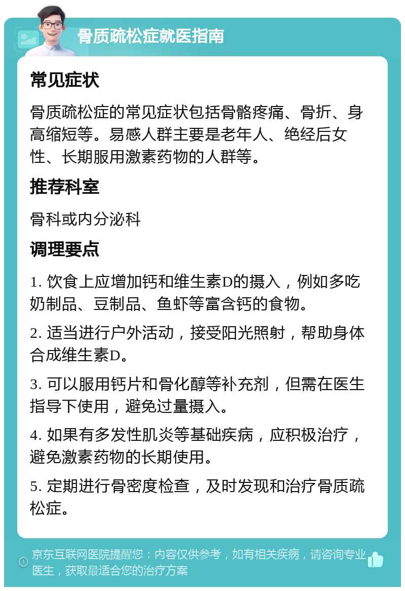 骨质疏松症就医指南 常见症状 骨质疏松症的常见症状包括骨骼疼痛、骨折、身高缩短等。易感人群主要是老年人、绝经后女性、长期服用激素药物的人群等。 推荐科室 骨科或内分泌科 调理要点 1. 饮食上应增加钙和维生素D的摄入，例如多吃奶制品、豆制品、鱼虾等富含钙的食物。 2. 适当进行户外活动，接受阳光照射，帮助身体合成维生素D。 3. 可以服用钙片和骨化醇等补充剂，但需在医生指导下使用，避免过量摄入。 4. 如果有多发性肌炎等基础疾病，应积极治疗，避免激素药物的长期使用。 5. 定期进行骨密度检查，及时发现和治疗骨质疏松症。