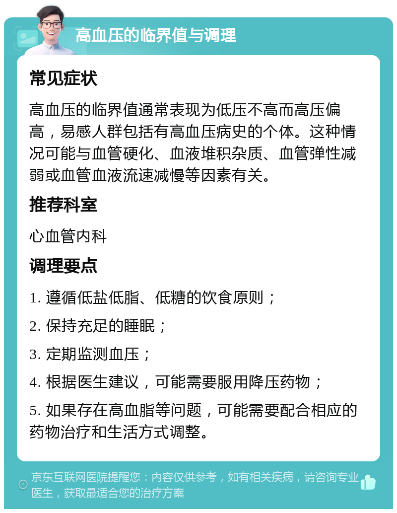 高血压的临界值与调理 常见症状 高血压的临界值通常表现为低压不高而高压偏高，易感人群包括有高血压病史的个体。这种情况可能与血管硬化、血液堆积杂质、血管弹性减弱或血管血液流速减慢等因素有关。 推荐科室 心血管内科 调理要点 1. 遵循低盐低脂、低糖的饮食原则； 2. 保持充足的睡眠； 3. 定期监测血压； 4. 根据医生建议，可能需要服用降压药物； 5. 如果存在高血脂等问题，可能需要配合相应的药物治疗和生活方式调整。