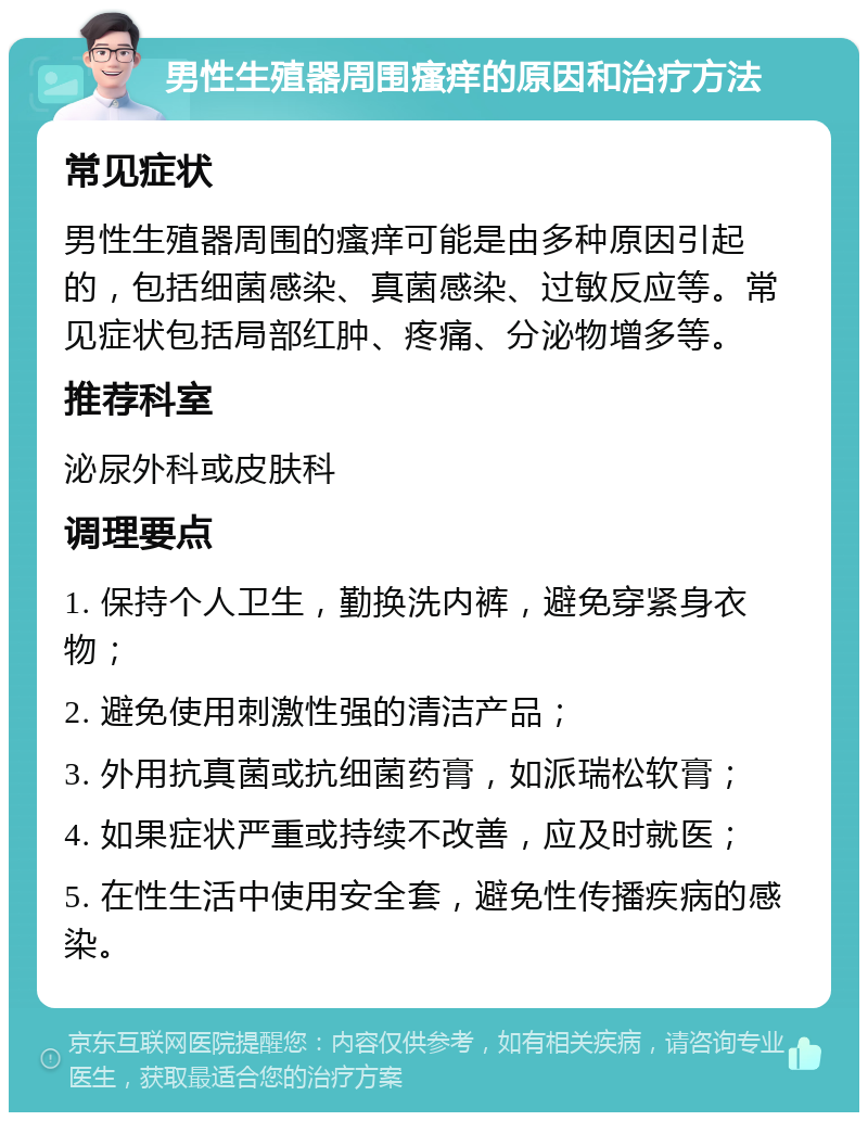 男性生殖器周围瘙痒的原因和治疗方法 常见症状 男性生殖器周围的瘙痒可能是由多种原因引起的，包括细菌感染、真菌感染、过敏反应等。常见症状包括局部红肿、疼痛、分泌物增多等。 推荐科室 泌尿外科或皮肤科 调理要点 1. 保持个人卫生，勤换洗内裤，避免穿紧身衣物； 2. 避免使用刺激性强的清洁产品； 3. 外用抗真菌或抗细菌药膏，如派瑞松软膏； 4. 如果症状严重或持续不改善，应及时就医； 5. 在性生活中使用安全套，避免性传播疾病的感染。