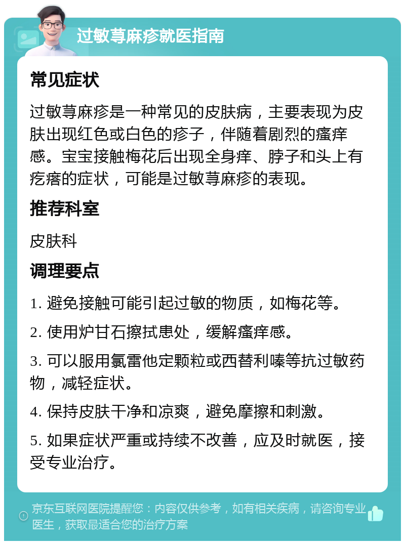 过敏荨麻疹就医指南 常见症状 过敏荨麻疹是一种常见的皮肤病，主要表现为皮肤出现红色或白色的疹子，伴随着剧烈的瘙痒感。宝宝接触梅花后出现全身痒、脖子和头上有疙瘩的症状，可能是过敏荨麻疹的表现。 推荐科室 皮肤科 调理要点 1. 避免接触可能引起过敏的物质，如梅花等。 2. 使用炉甘石擦拭患处，缓解瘙痒感。 3. 可以服用氯雷他定颗粒或西替利嗪等抗过敏药物，减轻症状。 4. 保持皮肤干净和凉爽，避免摩擦和刺激。 5. 如果症状严重或持续不改善，应及时就医，接受专业治疗。