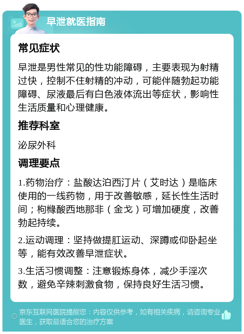 早泄就医指南 常见症状 早泄是男性常见的性功能障碍，主要表现为射精过快，控制不住射精的冲动，可能伴随勃起功能障碍、尿液最后有白色液体流出等症状，影响性生活质量和心理健康。 推荐科室 泌尿外科 调理要点 1.药物治疗：盐酸达泊西汀片（艾时达）是临床使用的一线药物，用于改善敏感，延长性生活时间；枸橼酸西地那非（金戈）可增加硬度，改善勃起持续。 2.运动调理：坚持做提肛运动、深蹲或仰卧起坐等，能有效改善早泄症状。 3.生活习惯调整：注意锻炼身体，减少手淫次数，避免辛辣刺激食物，保持良好生活习惯。