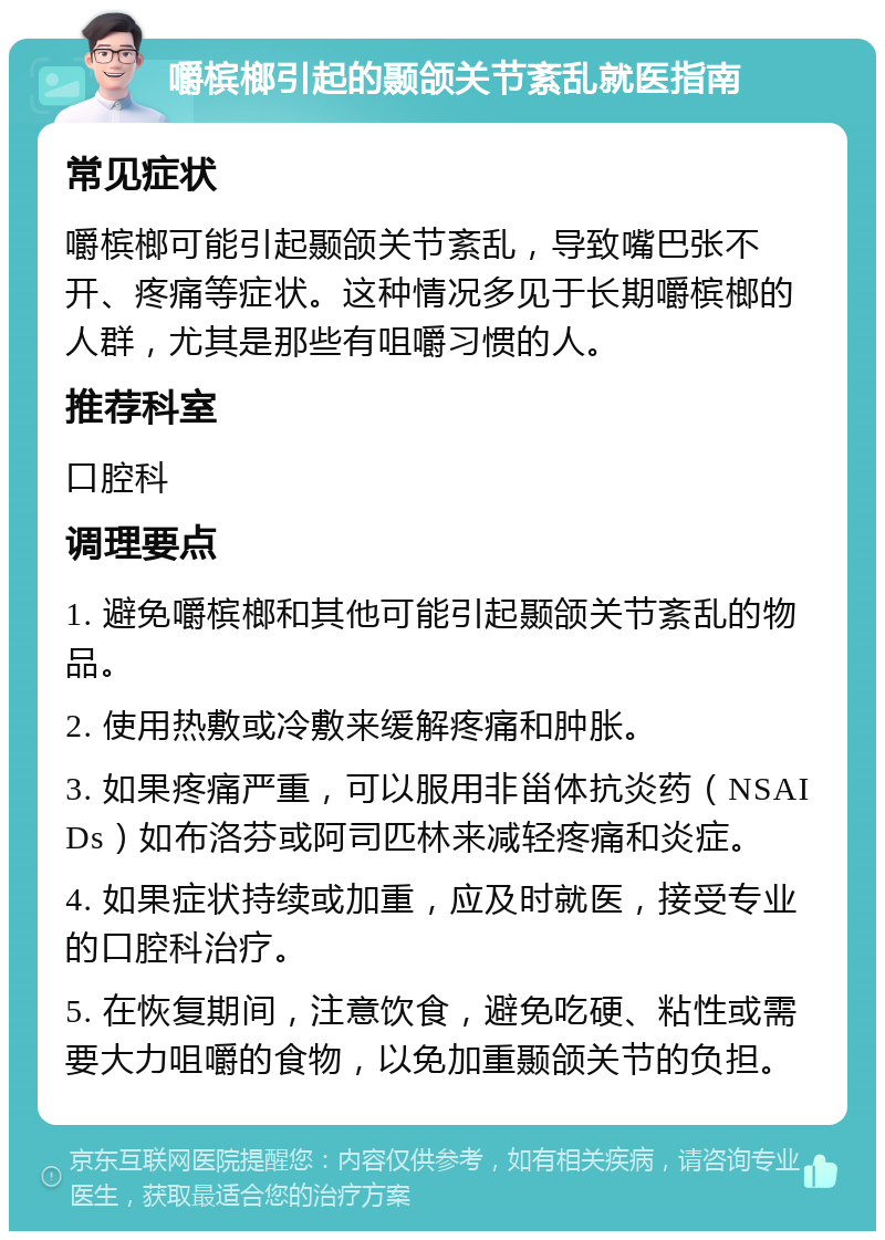 嚼槟榔引起的颞颌关节紊乱就医指南 常见症状 嚼槟榔可能引起颞颌关节紊乱，导致嘴巴张不开、疼痛等症状。这种情况多见于长期嚼槟榔的人群，尤其是那些有咀嚼习惯的人。 推荐科室 口腔科 调理要点 1. 避免嚼槟榔和其他可能引起颞颌关节紊乱的物品。 2. 使用热敷或冷敷来缓解疼痛和肿胀。 3. 如果疼痛严重，可以服用非甾体抗炎药（NSAIDs）如布洛芬或阿司匹林来减轻疼痛和炎症。 4. 如果症状持续或加重，应及时就医，接受专业的口腔科治疗。 5. 在恢复期间，注意饮食，避免吃硬、粘性或需要大力咀嚼的食物，以免加重颞颌关节的负担。