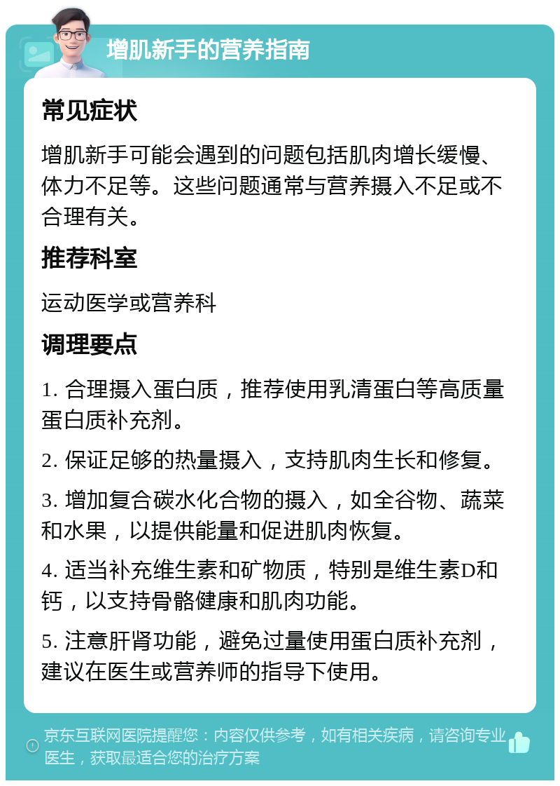 增肌新手的营养指南 常见症状 增肌新手可能会遇到的问题包括肌肉增长缓慢、体力不足等。这些问题通常与营养摄入不足或不合理有关。 推荐科室 运动医学或营养科 调理要点 1. 合理摄入蛋白质，推荐使用乳清蛋白等高质量蛋白质补充剂。 2. 保证足够的热量摄入，支持肌肉生长和修复。 3. 增加复合碳水化合物的摄入，如全谷物、蔬菜和水果，以提供能量和促进肌肉恢复。 4. 适当补充维生素和矿物质，特别是维生素D和钙，以支持骨骼健康和肌肉功能。 5. 注意肝肾功能，避免过量使用蛋白质补充剂，建议在医生或营养师的指导下使用。