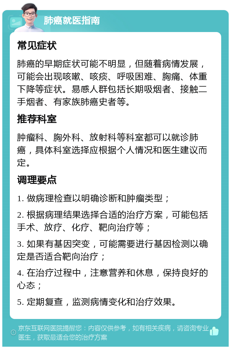 肺癌就医指南 常见症状 肺癌的早期症状可能不明显，但随着病情发展，可能会出现咳嗽、咳痰、呼吸困难、胸痛、体重下降等症状。易感人群包括长期吸烟者、接触二手烟者、有家族肺癌史者等。 推荐科室 肿瘤科、胸外科、放射科等科室都可以就诊肺癌，具体科室选择应根据个人情况和医生建议而定。 调理要点 1. 做病理检查以明确诊断和肿瘤类型； 2. 根据病理结果选择合适的治疗方案，可能包括手术、放疗、化疗、靶向治疗等； 3. 如果有基因突变，可能需要进行基因检测以确定是否适合靶向治疗； 4. 在治疗过程中，注意营养和休息，保持良好的心态； 5. 定期复查，监测病情变化和治疗效果。