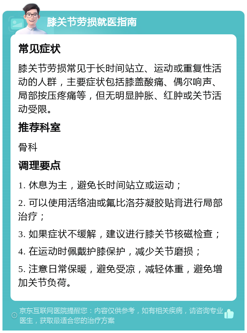 膝关节劳损就医指南 常见症状 膝关节劳损常见于长时间站立、运动或重复性活动的人群，主要症状包括膝盖酸痛、偶尔响声、局部按压疼痛等，但无明显肿胀、红肿或关节活动受限。 推荐科室 骨科 调理要点 1. 休息为主，避免长时间站立或运动； 2. 可以使用活络油或氟比洛芬凝胶贴膏进行局部治疗； 3. 如果症状不缓解，建议进行膝关节核磁检查； 4. 在运动时佩戴护膝保护，减少关节磨损； 5. 注意日常保暖，避免受凉，减轻体重，避免增加关节负荷。