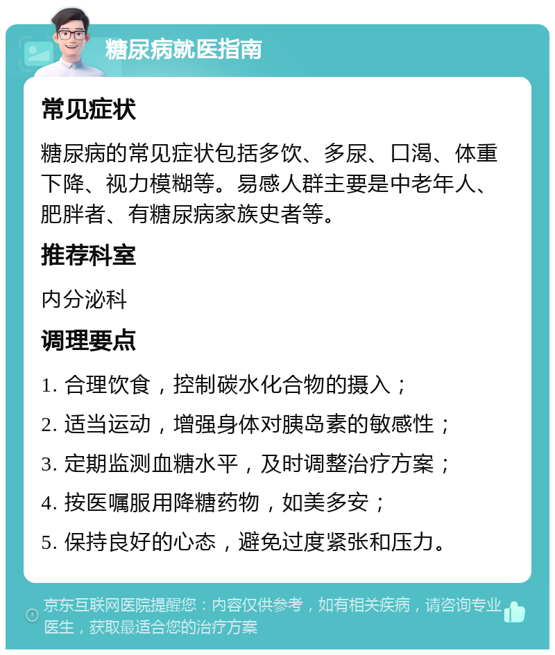 糖尿病就医指南 常见症状 糖尿病的常见症状包括多饮、多尿、口渴、体重下降、视力模糊等。易感人群主要是中老年人、肥胖者、有糖尿病家族史者等。 推荐科室 内分泌科 调理要点 1. 合理饮食，控制碳水化合物的摄入； 2. 适当运动，增强身体对胰岛素的敏感性； 3. 定期监测血糖水平，及时调整治疗方案； 4. 按医嘱服用降糖药物，如美多安； 5. 保持良好的心态，避免过度紧张和压力。