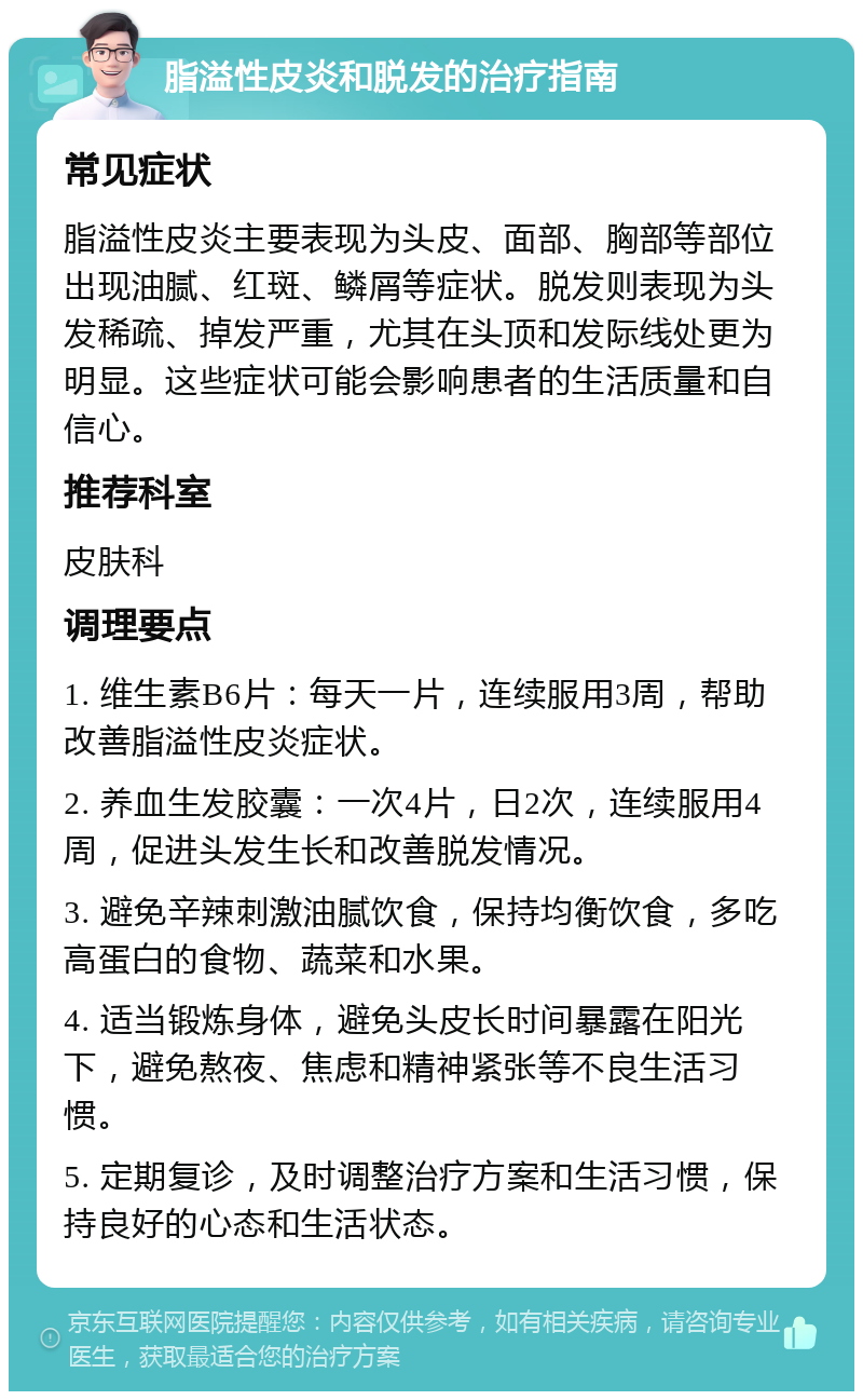 脂溢性皮炎和脱发的治疗指南 常见症状 脂溢性皮炎主要表现为头皮、面部、胸部等部位出现油腻、红斑、鳞屑等症状。脱发则表现为头发稀疏、掉发严重，尤其在头顶和发际线处更为明显。这些症状可能会影响患者的生活质量和自信心。 推荐科室 皮肤科 调理要点 1. 维生素B6片：每天一片，连续服用3周，帮助改善脂溢性皮炎症状。 2. 养血生发胶囊：一次4片，日2次，连续服用4周，促进头发生长和改善脱发情况。 3. 避免辛辣刺激油腻饮食，保持均衡饮食，多吃高蛋白的食物、蔬菜和水果。 4. 适当锻炼身体，避免头皮长时间暴露在阳光下，避免熬夜、焦虑和精神紧张等不良生活习惯。 5. 定期复诊，及时调整治疗方案和生活习惯，保持良好的心态和生活状态。