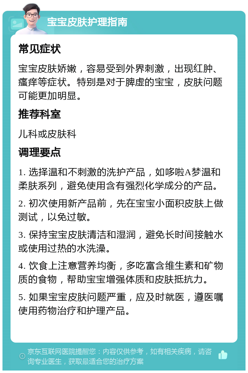 宝宝皮肤护理指南 常见症状 宝宝皮肤娇嫩，容易受到外界刺激，出现红肿、瘙痒等症状。特别是对于脾虚的宝宝，皮肤问题可能更加明显。 推荐科室 儿科或皮肤科 调理要点 1. 选择温和不刺激的洗护产品，如哆啦A梦温和柔肤系列，避免使用含有强烈化学成分的产品。 2. 初次使用新产品前，先在宝宝小面积皮肤上做测试，以免过敏。 3. 保持宝宝皮肤清洁和湿润，避免长时间接触水或使用过热的水洗澡。 4. 饮食上注意营养均衡，多吃富含维生素和矿物质的食物，帮助宝宝增强体质和皮肤抵抗力。 5. 如果宝宝皮肤问题严重，应及时就医，遵医嘱使用药物治疗和护理产品。