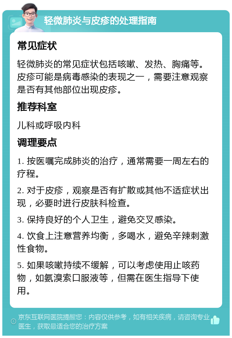 轻微肺炎与皮疹的处理指南 常见症状 轻微肺炎的常见症状包括咳嗽、发热、胸痛等。皮疹可能是病毒感染的表现之一，需要注意观察是否有其他部位出现皮疹。 推荐科室 儿科或呼吸内科 调理要点 1. 按医嘱完成肺炎的治疗，通常需要一周左右的疗程。 2. 对于皮疹，观察是否有扩散或其他不适症状出现，必要时进行皮肤科检查。 3. 保持良好的个人卫生，避免交叉感染。 4. 饮食上注意营养均衡，多喝水，避免辛辣刺激性食物。 5. 如果咳嗽持续不缓解，可以考虑使用止咳药物，如氨溴索口服液等，但需在医生指导下使用。