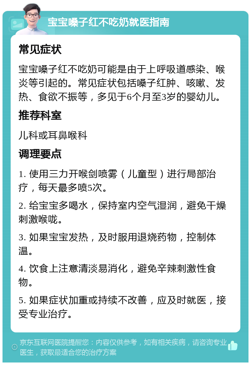 宝宝嗓子红不吃奶就医指南 常见症状 宝宝嗓子红不吃奶可能是由于上呼吸道感染、喉炎等引起的。常见症状包括嗓子红肿、咳嗽、发热、食欲不振等，多见于6个月至3岁的婴幼儿。 推荐科室 儿科或耳鼻喉科 调理要点 1. 使用三力开喉剑喷雾（儿童型）进行局部治疗，每天最多喷5次。 2. 给宝宝多喝水，保持室内空气湿润，避免干燥刺激喉咙。 3. 如果宝宝发热，及时服用退烧药物，控制体温。 4. 饮食上注意清淡易消化，避免辛辣刺激性食物。 5. 如果症状加重或持续不改善，应及时就医，接受专业治疗。