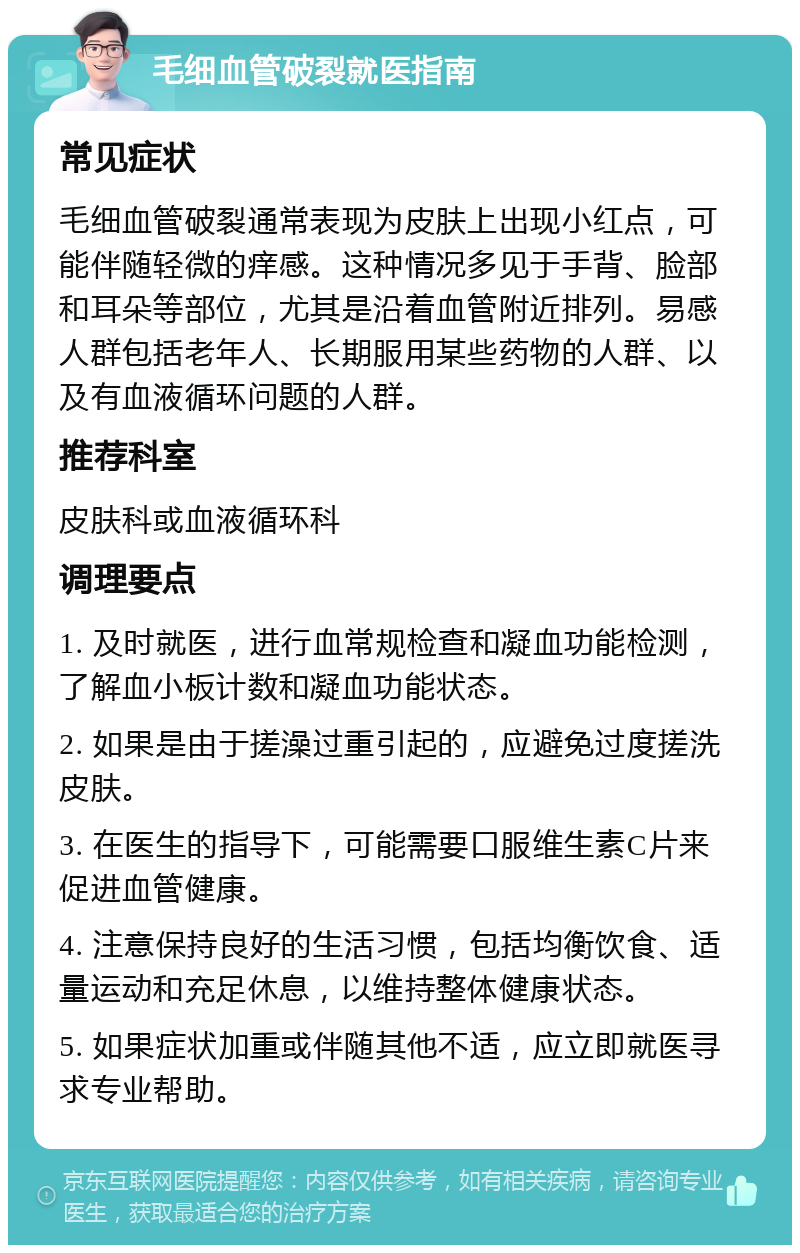 毛细血管破裂就医指南 常见症状 毛细血管破裂通常表现为皮肤上出现小红点，可能伴随轻微的痒感。这种情况多见于手背、脸部和耳朵等部位，尤其是沿着血管附近排列。易感人群包括老年人、长期服用某些药物的人群、以及有血液循环问题的人群。 推荐科室 皮肤科或血液循环科 调理要点 1. 及时就医，进行血常规检查和凝血功能检测，了解血小板计数和凝血功能状态。 2. 如果是由于搓澡过重引起的，应避免过度搓洗皮肤。 3. 在医生的指导下，可能需要口服维生素C片来促进血管健康。 4. 注意保持良好的生活习惯，包括均衡饮食、适量运动和充足休息，以维持整体健康状态。 5. 如果症状加重或伴随其他不适，应立即就医寻求专业帮助。