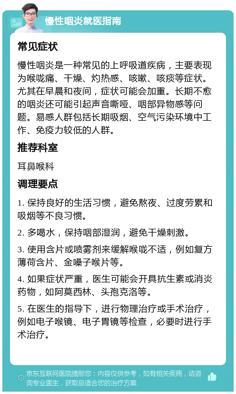 慢性咽炎就医指南 常见症状 慢性咽炎是一种常见的上呼吸道疾病，主要表现为喉咙痛、干燥、灼热感、咳嗽、咳痰等症状。尤其在早晨和夜间，症状可能会加重。长期不愈的咽炎还可能引起声音嘶哑、咽部异物感等问题。易感人群包括长期吸烟、空气污染环境中工作、免疫力较低的人群。 推荐科室 耳鼻喉科 调理要点 1. 保持良好的生活习惯，避免熬夜、过度劳累和吸烟等不良习惯。 2. 多喝水，保持咽部湿润，避免干燥刺激。 3. 使用含片或喷雾剂来缓解喉咙不适，例如复方薄荷含片、金嗓子喉片等。 4. 如果症状严重，医生可能会开具抗生素或消炎药物，如阿莫西林、头孢克洛等。 5. 在医生的指导下，进行物理治疗或手术治疗，例如电子喉镜、电子胃镜等检查，必要时进行手术治疗。