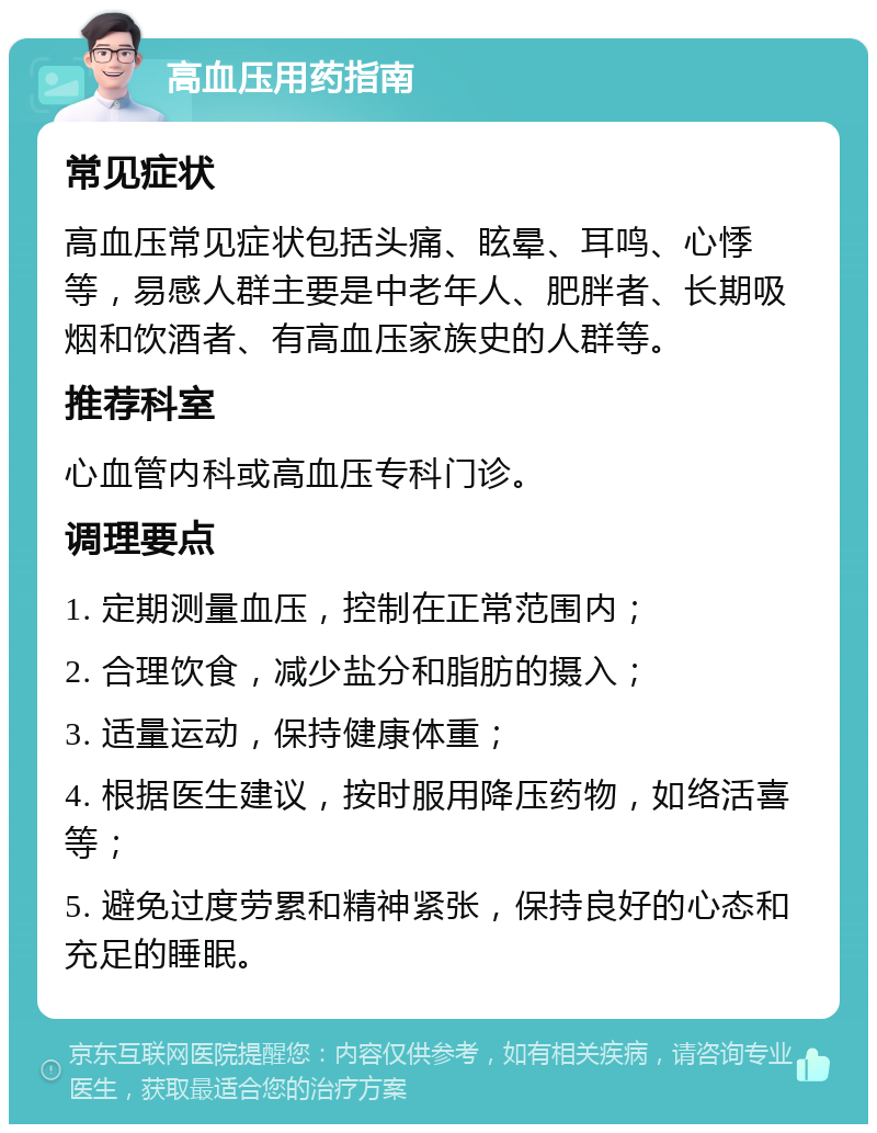 高血压用药指南 常见症状 高血压常见症状包括头痛、眩晕、耳鸣、心悸等，易感人群主要是中老年人、肥胖者、长期吸烟和饮酒者、有高血压家族史的人群等。 推荐科室 心血管内科或高血压专科门诊。 调理要点 1. 定期测量血压，控制在正常范围内； 2. 合理饮食，减少盐分和脂肪的摄入； 3. 适量运动，保持健康体重； 4. 根据医生建议，按时服用降压药物，如络活喜等； 5. 避免过度劳累和精神紧张，保持良好的心态和充足的睡眠。