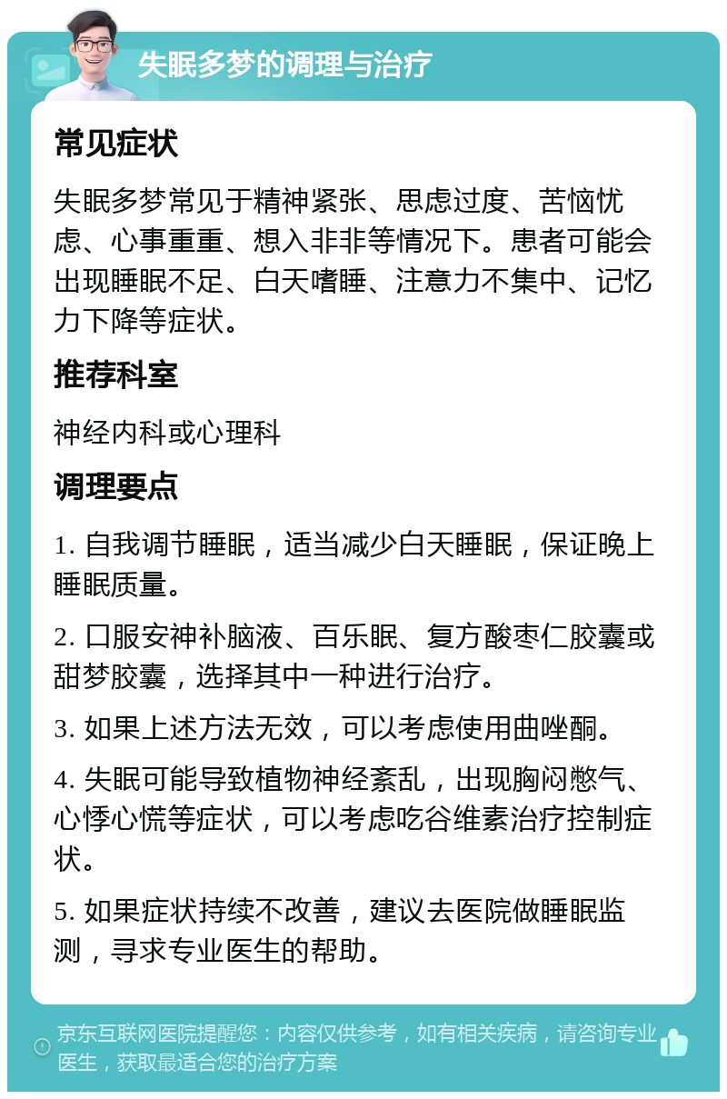 失眠多梦的调理与治疗 常见症状 失眠多梦常见于精神紧张、思虑过度、苦恼忧虑、心事重重、想入非非等情况下。患者可能会出现睡眠不足、白天嗜睡、注意力不集中、记忆力下降等症状。 推荐科室 神经内科或心理科 调理要点 1. 自我调节睡眠，适当减少白天睡眠，保证晚上睡眠质量。 2. 口服安神补脑液、百乐眠、复方酸枣仁胶囊或甜梦胶囊，选择其中一种进行治疗。 3. 如果上述方法无效，可以考虑使用曲唑酮。 4. 失眠可能导致植物神经紊乱，出现胸闷憋气、心悸心慌等症状，可以考虑吃谷维素治疗控制症状。 5. 如果症状持续不改善，建议去医院做睡眠监测，寻求专业医生的帮助。