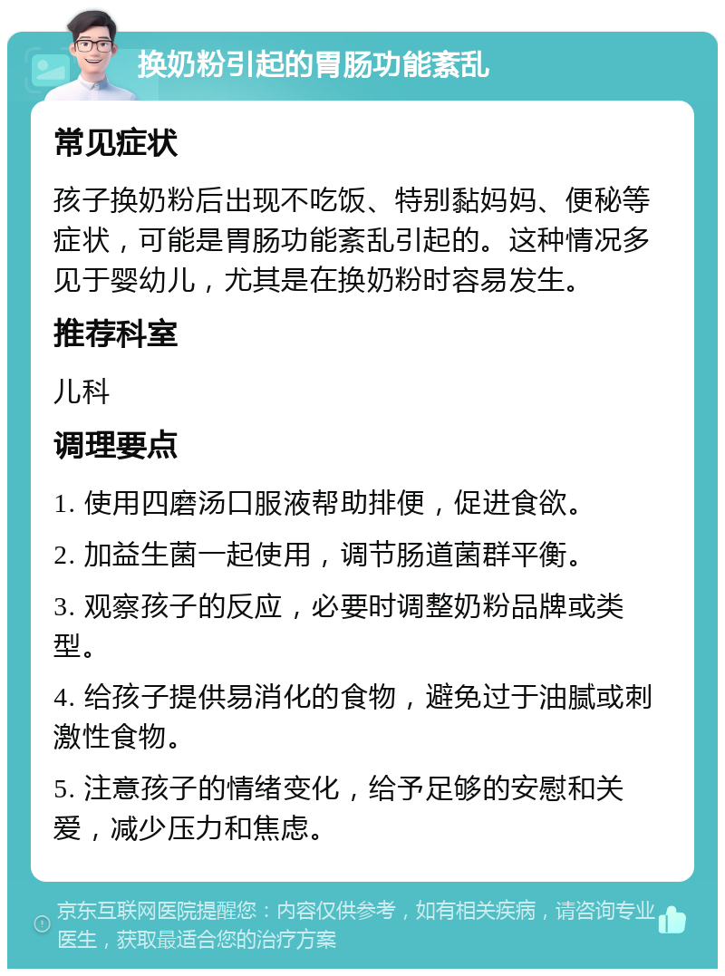 换奶粉引起的胃肠功能紊乱 常见症状 孩子换奶粉后出现不吃饭、特别黏妈妈、便秘等症状，可能是胃肠功能紊乱引起的。这种情况多见于婴幼儿，尤其是在换奶粉时容易发生。 推荐科室 儿科 调理要点 1. 使用四磨汤口服液帮助排便，促进食欲。 2. 加益生菌一起使用，调节肠道菌群平衡。 3. 观察孩子的反应，必要时调整奶粉品牌或类型。 4. 给孩子提供易消化的食物，避免过于油腻或刺激性食物。 5. 注意孩子的情绪变化，给予足够的安慰和关爱，减少压力和焦虑。