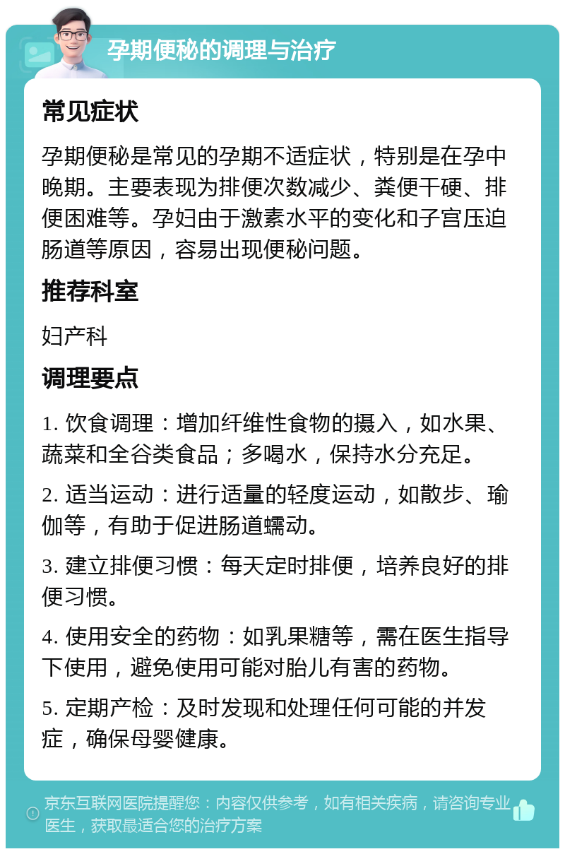 孕期便秘的调理与治疗 常见症状 孕期便秘是常见的孕期不适症状，特别是在孕中晚期。主要表现为排便次数减少、粪便干硬、排便困难等。孕妇由于激素水平的变化和子宫压迫肠道等原因，容易出现便秘问题。 推荐科室 妇产科 调理要点 1. 饮食调理：增加纤维性食物的摄入，如水果、蔬菜和全谷类食品；多喝水，保持水分充足。 2. 适当运动：进行适量的轻度运动，如散步、瑜伽等，有助于促进肠道蠕动。 3. 建立排便习惯：每天定时排便，培养良好的排便习惯。 4. 使用安全的药物：如乳果糖等，需在医生指导下使用，避免使用可能对胎儿有害的药物。 5. 定期产检：及时发现和处理任何可能的并发症，确保母婴健康。