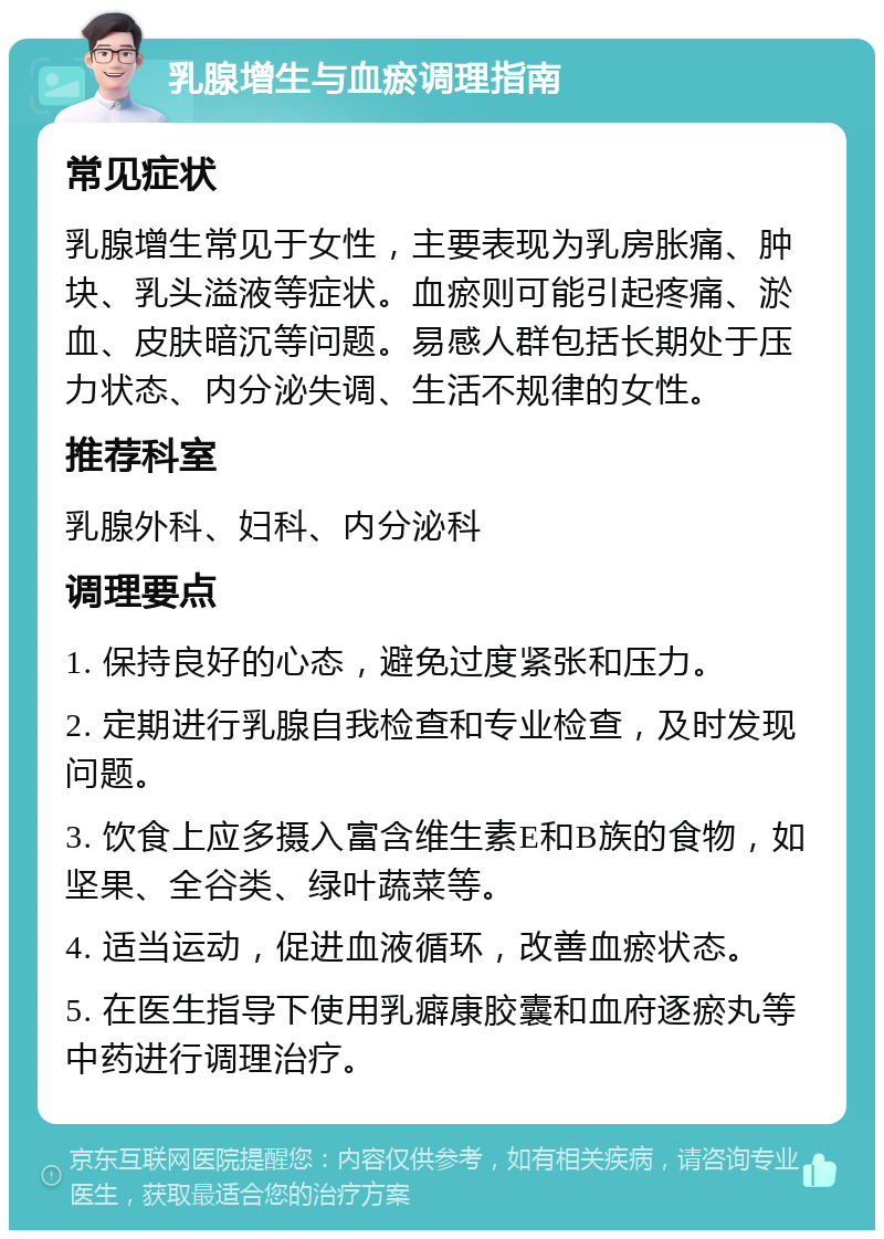 乳腺增生与血瘀调理指南 常见症状 乳腺增生常见于女性，主要表现为乳房胀痛、肿块、乳头溢液等症状。血瘀则可能引起疼痛、淤血、皮肤暗沉等问题。易感人群包括长期处于压力状态、内分泌失调、生活不规律的女性。 推荐科室 乳腺外科、妇科、内分泌科 调理要点 1. 保持良好的心态，避免过度紧张和压力。 2. 定期进行乳腺自我检查和专业检查，及时发现问题。 3. 饮食上应多摄入富含维生素E和B族的食物，如坚果、全谷类、绿叶蔬菜等。 4. 适当运动，促进血液循环，改善血瘀状态。 5. 在医生指导下使用乳癖康胶囊和血府逐瘀丸等中药进行调理治疗。