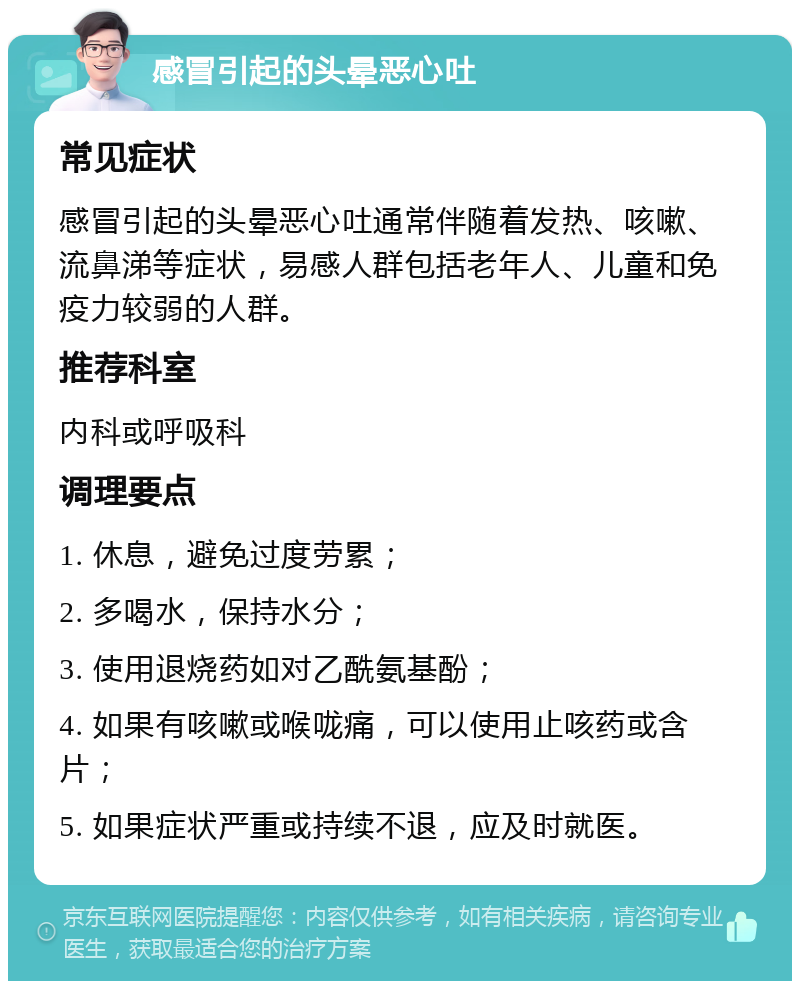 感冒引起的头晕恶心吐 常见症状 感冒引起的头晕恶心吐通常伴随着发热、咳嗽、流鼻涕等症状，易感人群包括老年人、儿童和免疫力较弱的人群。 推荐科室 内科或呼吸科 调理要点 1. 休息，避免过度劳累； 2. 多喝水，保持水分； 3. 使用退烧药如对乙酰氨基酚； 4. 如果有咳嗽或喉咙痛，可以使用止咳药或含片； 5. 如果症状严重或持续不退，应及时就医。