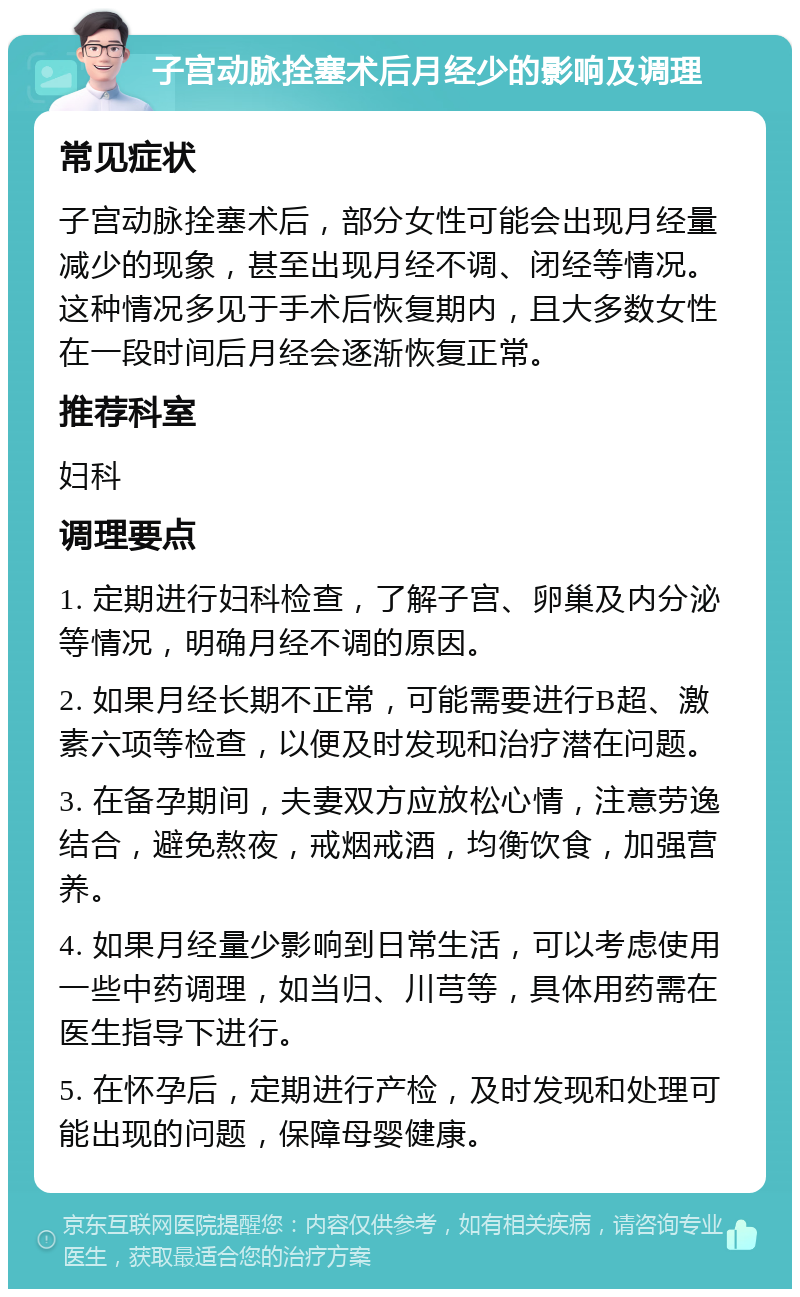 子宫动脉拴塞术后月经少的影响及调理 常见症状 子宫动脉拴塞术后，部分女性可能会出现月经量减少的现象，甚至出现月经不调、闭经等情况。这种情况多见于手术后恢复期内，且大多数女性在一段时间后月经会逐渐恢复正常。 推荐科室 妇科 调理要点 1. 定期进行妇科检查，了解子宫、卵巢及内分泌等情况，明确月经不调的原因。 2. 如果月经长期不正常，可能需要进行B超、激素六项等检查，以便及时发现和治疗潜在问题。 3. 在备孕期间，夫妻双方应放松心情，注意劳逸结合，避免熬夜，戒烟戒酒，均衡饮食，加强营养。 4. 如果月经量少影响到日常生活，可以考虑使用一些中药调理，如当归、川芎等，具体用药需在医生指导下进行。 5. 在怀孕后，定期进行产检，及时发现和处理可能出现的问题，保障母婴健康。