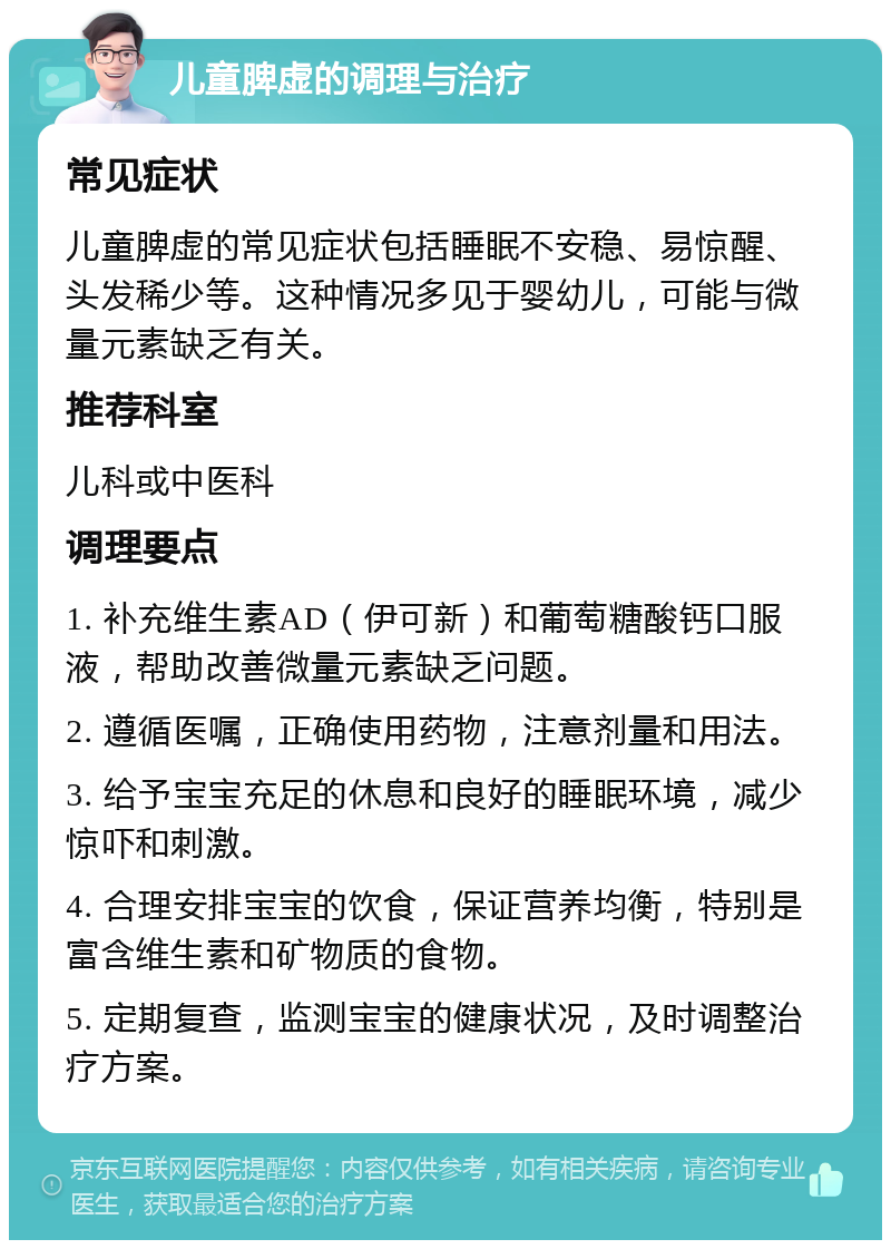 儿童脾虚的调理与治疗 常见症状 儿童脾虚的常见症状包括睡眠不安稳、易惊醒、头发稀少等。这种情况多见于婴幼儿，可能与微量元素缺乏有关。 推荐科室 儿科或中医科 调理要点 1. 补充维生素AD（伊可新）和葡萄糖酸钙口服液，帮助改善微量元素缺乏问题。 2. 遵循医嘱，正确使用药物，注意剂量和用法。 3. 给予宝宝充足的休息和良好的睡眠环境，减少惊吓和刺激。 4. 合理安排宝宝的饮食，保证营养均衡，特别是富含维生素和矿物质的食物。 5. 定期复查，监测宝宝的健康状况，及时调整治疗方案。