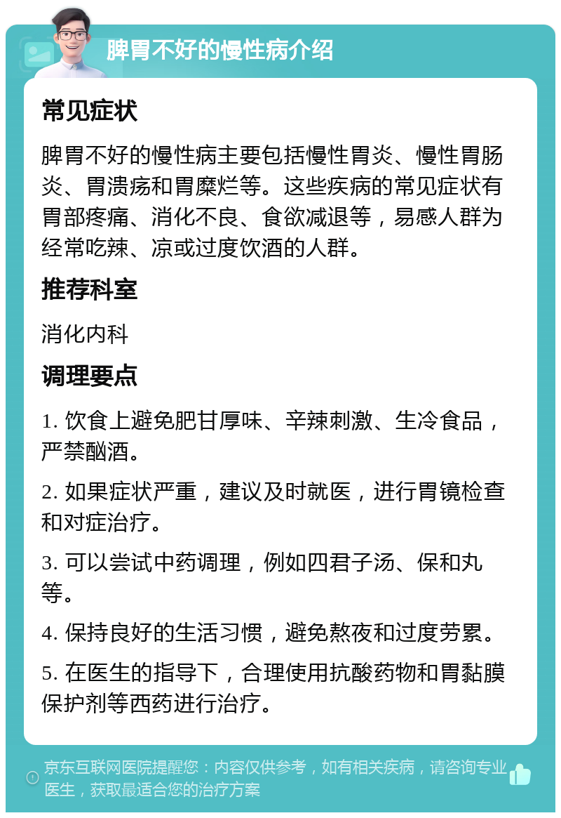 脾胃不好的慢性病介绍 常见症状 脾胃不好的慢性病主要包括慢性胃炎、慢性胃肠炎、胃溃疡和胃糜烂等。这些疾病的常见症状有胃部疼痛、消化不良、食欲减退等，易感人群为经常吃辣、凉或过度饮酒的人群。 推荐科室 消化内科 调理要点 1. 饮食上避免肥甘厚味、辛辣刺激、生冷食品，严禁酗酒。 2. 如果症状严重，建议及时就医，进行胃镜检查和对症治疗。 3. 可以尝试中药调理，例如四君子汤、保和丸等。 4. 保持良好的生活习惯，避免熬夜和过度劳累。 5. 在医生的指导下，合理使用抗酸药物和胃黏膜保护剂等西药进行治疗。