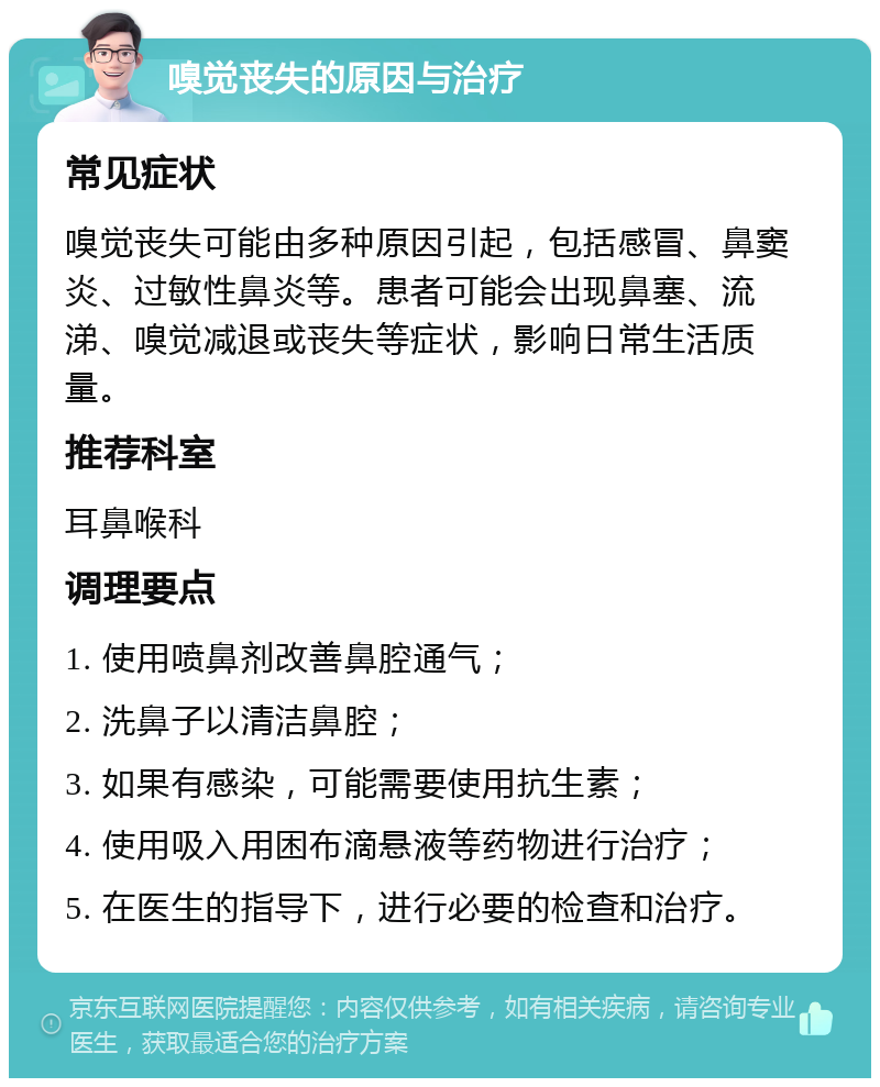 嗅觉丧失的原因与治疗 常见症状 嗅觉丧失可能由多种原因引起，包括感冒、鼻窦炎、过敏性鼻炎等。患者可能会出现鼻塞、流涕、嗅觉减退或丧失等症状，影响日常生活质量。 推荐科室 耳鼻喉科 调理要点 1. 使用喷鼻剂改善鼻腔通气； 2. 洗鼻子以清洁鼻腔； 3. 如果有感染，可能需要使用抗生素； 4. 使用吸入用困布滴悬液等药物进行治疗； 5. 在医生的指导下，进行必要的检查和治疗。