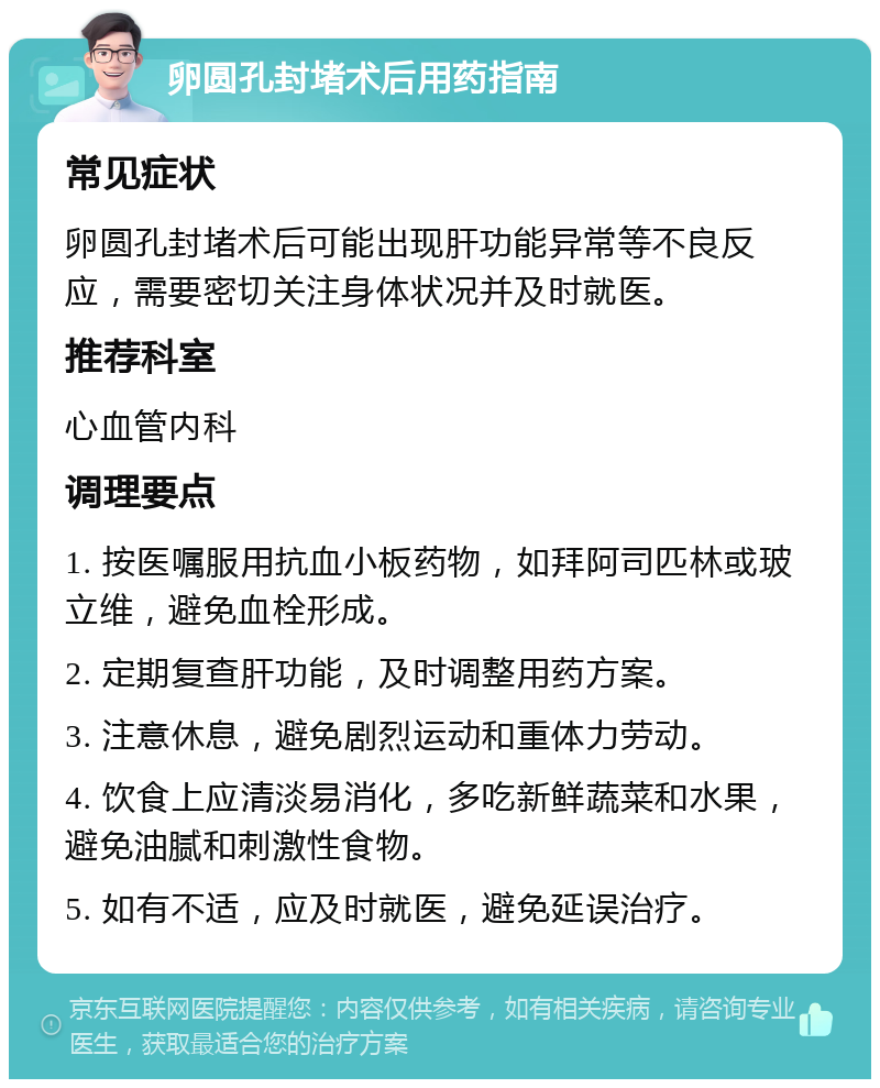 卵圆孔封堵术后用药指南 常见症状 卵圆孔封堵术后可能出现肝功能异常等不良反应，需要密切关注身体状况并及时就医。 推荐科室 心血管内科 调理要点 1. 按医嘱服用抗血小板药物，如拜阿司匹林或玻立维，避免血栓形成。 2. 定期复查肝功能，及时调整用药方案。 3. 注意休息，避免剧烈运动和重体力劳动。 4. 饮食上应清淡易消化，多吃新鲜蔬菜和水果，避免油腻和刺激性食物。 5. 如有不适，应及时就医，避免延误治疗。