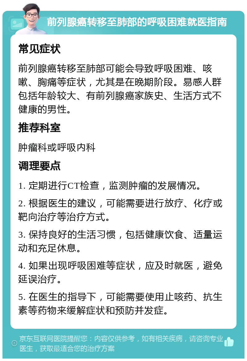 前列腺癌转移至肺部的呼吸困难就医指南 常见症状 前列腺癌转移至肺部可能会导致呼吸困难、咳嗽、胸痛等症状，尤其是在晚期阶段。易感人群包括年龄较大、有前列腺癌家族史、生活方式不健康的男性。 推荐科室 肿瘤科或呼吸内科 调理要点 1. 定期进行CT检查，监测肿瘤的发展情况。 2. 根据医生的建议，可能需要进行放疗、化疗或靶向治疗等治疗方式。 3. 保持良好的生活习惯，包括健康饮食、适量运动和充足休息。 4. 如果出现呼吸困难等症状，应及时就医，避免延误治疗。 5. 在医生的指导下，可能需要使用止咳药、抗生素等药物来缓解症状和预防并发症。