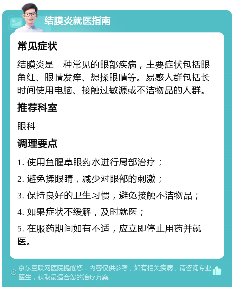 结膜炎就医指南 常见症状 结膜炎是一种常见的眼部疾病，主要症状包括眼角红、眼睛发痒、想揉眼睛等。易感人群包括长时间使用电脑、接触过敏源或不洁物品的人群。 推荐科室 眼科 调理要点 1. 使用鱼腥草眼药水进行局部治疗； 2. 避免揉眼睛，减少对眼部的刺激； 3. 保持良好的卫生习惯，避免接触不洁物品； 4. 如果症状不缓解，及时就医； 5. 在服药期间如有不适，应立即停止用药并就医。