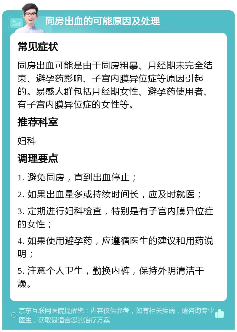 同房出血的可能原因及处理 常见症状 同房出血可能是由于同房粗暴、月经期未完全结束、避孕药影响、子宫内膜异位症等原因引起的。易感人群包括月经期女性、避孕药使用者、有子宫内膜异位症的女性等。 推荐科室 妇科 调理要点 1. 避免同房，直到出血停止； 2. 如果出血量多或持续时间长，应及时就医； 3. 定期进行妇科检查，特别是有子宫内膜异位症的女性； 4. 如果使用避孕药，应遵循医生的建议和用药说明； 5. 注意个人卫生，勤换内裤，保持外阴清洁干燥。