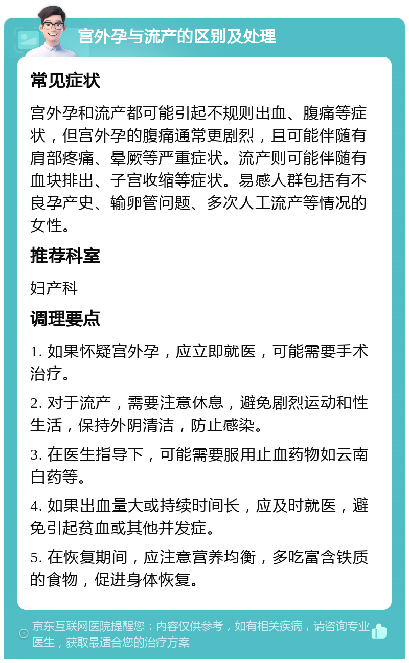 宫外孕与流产的区别及处理 常见症状 宫外孕和流产都可能引起不规则出血、腹痛等症状，但宫外孕的腹痛通常更剧烈，且可能伴随有肩部疼痛、晕厥等严重症状。流产则可能伴随有血块排出、子宫收缩等症状。易感人群包括有不良孕产史、输卵管问题、多次人工流产等情况的女性。 推荐科室 妇产科 调理要点 1. 如果怀疑宫外孕，应立即就医，可能需要手术治疗。 2. 对于流产，需要注意休息，避免剧烈运动和性生活，保持外阴清洁，防止感染。 3. 在医生指导下，可能需要服用止血药物如云南白药等。 4. 如果出血量大或持续时间长，应及时就医，避免引起贫血或其他并发症。 5. 在恢复期间，应注意营养均衡，多吃富含铁质的食物，促进身体恢复。