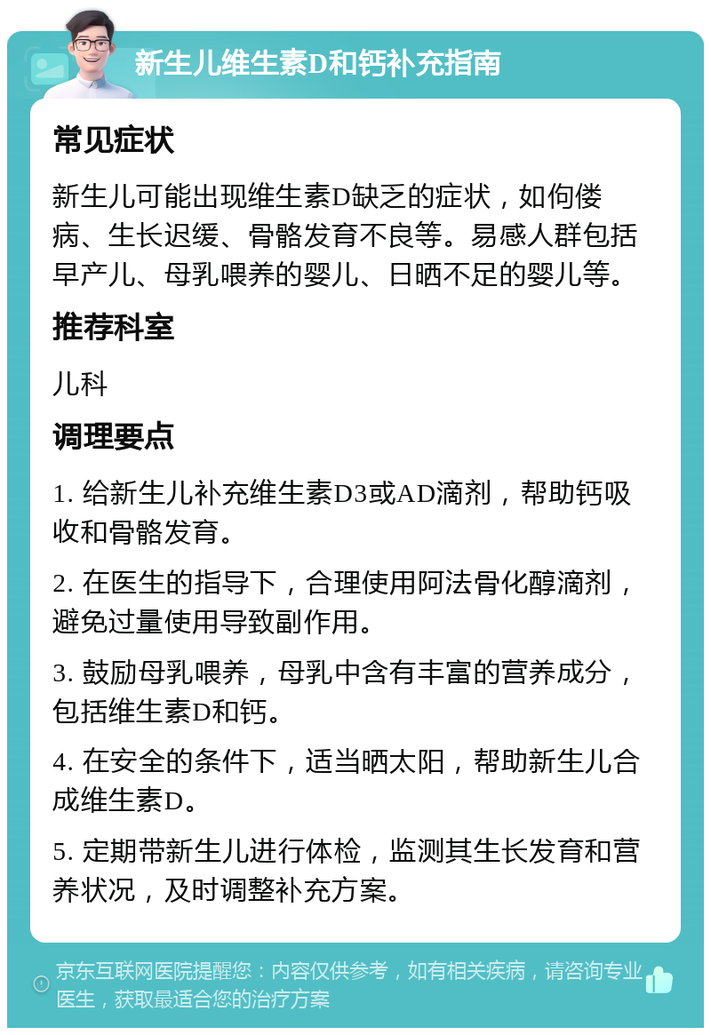 新生儿维生素D和钙补充指南 常见症状 新生儿可能出现维生素D缺乏的症状，如佝偻病、生长迟缓、骨骼发育不良等。易感人群包括早产儿、母乳喂养的婴儿、日晒不足的婴儿等。 推荐科室 儿科 调理要点 1. 给新生儿补充维生素D3或AD滴剂，帮助钙吸收和骨骼发育。 2. 在医生的指导下，合理使用阿法骨化醇滴剂，避免过量使用导致副作用。 3. 鼓励母乳喂养，母乳中含有丰富的营养成分，包括维生素D和钙。 4. 在安全的条件下，适当晒太阳，帮助新生儿合成维生素D。 5. 定期带新生儿进行体检，监测其生长发育和营养状况，及时调整补充方案。